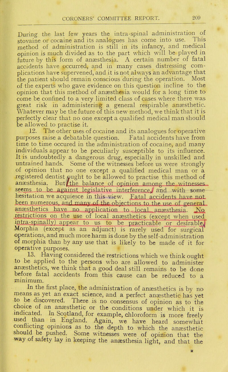 During the last few years the intra-spinal administration^ of stovaine or cocaine and its analogues has come into use. This method of administration is still in its infancy, and medical opinion is much divided as to the part which will be played in future by this form of anaesthesia. A certain number of fatal accidents have occurred, and in many cases distressing com- plications have supervened, and it is not always an advantage that the patient should remain conscious during the operation. Most of the experts who gave evidence on this question incline to the opinion that this method of anaesthesia would for a long time to come be confined to a very limited class of cases where there was great risk in administering a general respirable anaesthetic. Whatever may be the future of this new method, we think that it is perfectly clear that no one except a qualified medical man should be allowed to practise it. 12. The other uses of cocaine and its analogues for operative purposes raise a debatable question. Fatal accidents have from time to time occured in the administration of cocaine, and many individuals appear to be peculiarly susceptible to its influence. It is undoubtedly a dangerous drug, especially in unskilled and untrained hands. Some of the witnesses before us were strongly of opinion that no one except a qualified medical man or a registered dentist ought to be allowed to practise this method of anaesthesia. But|[the balance of opinion among the witnesses™ seenis.J;.o„„b£=^gainst legislative interference^ and with some hesitation we acquiesce in this vi€w. Fatal accidents have not, hppn rmmprnnc anri Tyip^^j^jy^f tKo objections to the usc of genemL ^Jiaegthetics have no ^application to ^losaL-^anaestliesia. „^ restrictions on the use of local anaesthetics (except when used intra-spinallvl appear to us to Te EEacticable or desirabTeT Morphia (except as an adjunct) is rarely used for surgical operations, and much more harm is done by the self-administration of morphia than by any use that is likely to be made of it for operative purposes. < 13. Having considered the restrictions which we think ought to be applied to the persons who are allowed to administer anaesthetics, we think that a good deal still remains to be done before fatal accidents from this cause can be reduced to a minimum. In the first place, the administration of anaesthetics is by no means as yet an exact science, and a perfect ansesthetic has yet to be discovered. There is no consensus of opinion as to the choice of an anesthetic or the conditions under which it is indicated. In Scotland, for example, chloroform is more freely used than in England. Again, we have heard somewhat ^ opinions as to the depth to which the anaesthetic should be pushed. Some witnesses were of opinion that the way of safety lay in keeping the anaesthesia light, and that the