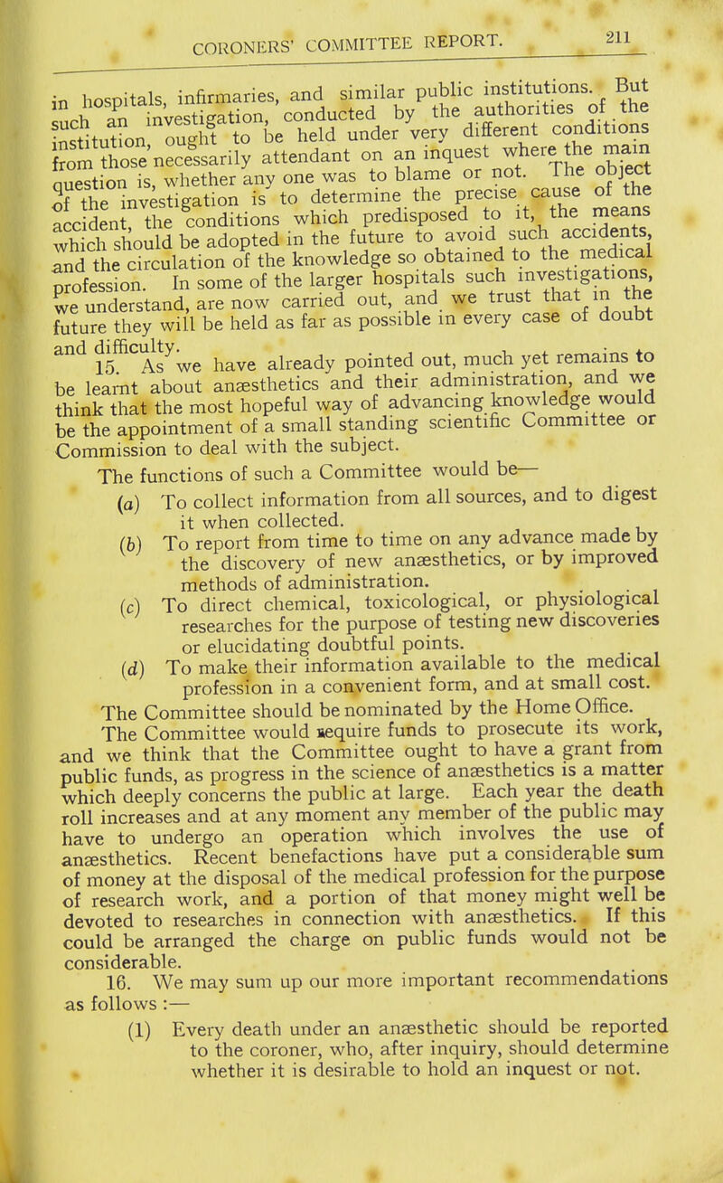 in hospitals, infirmaries, and similar public mstitutions. But uch an investigation, conducted by the authorities of the institutfon ought to be held under very different conditions Uol totenecLan^ attendant on an inquest where the main Question is, whether any one was to blame or not. The object Tthe invkigation is to determine the P/ecise <:aus« ^^^^^e accident, the conditions which predisposed to it, the rneans wh ch should be adopted in the future to avoid such accidents Id the circulation of the knowledge so obtained to the m^sdical profession. In some of the larger hospitals such ^nvest.gations we understand, are now carried out, and we trust that in the future they will be held as far as possible m every case of doubt and difficulty^^^^ already pointed out, much yet remains to be learnt about anaesthetics and their administration, and we think that the most hopeful way of advancing knowledge would be the appointment of a small standing scientific Committee or Commission to deal with the subject. The functions of such a Committee would be— (a) To collect information from all sources, and to digest it when collected. (b) To report from time to time on any advance made by the discovery of new anaesthetics, or by improved methods of administration. (c) To direct chemical, toxicological. or physiological researches for the purpose of testing new discoveries or elucidating doubtful points. (d) To make their information available to the medical profession in a convenient form, and at small cost. The Committee should be nominated by the Home Office. The Committee would aequire funds to prosecute its work, and we think that the Committee ought to have a grant from public funds, as progress in the science of anesthetics is a matter which deeply concerns the public at large. Each year the death roll increases and at any moment any member of the public may have to undergo an operation which involves the use of anaesthetics. Recent benefactions have put a considerable sum of money at the disposal of the medical profession for the purpose of research work, and a portion of that money might well be devoted to researches in connection with anaesthetics.. If this could be arranged the charge on public funds would not be considerable. 16. We may sum up our more important recommendations as follows:— (1) Every death under an anaesthetic should be reported to the coroner, who, after inquiry, should determine whether it is desiralDle to hold an inquest or not.