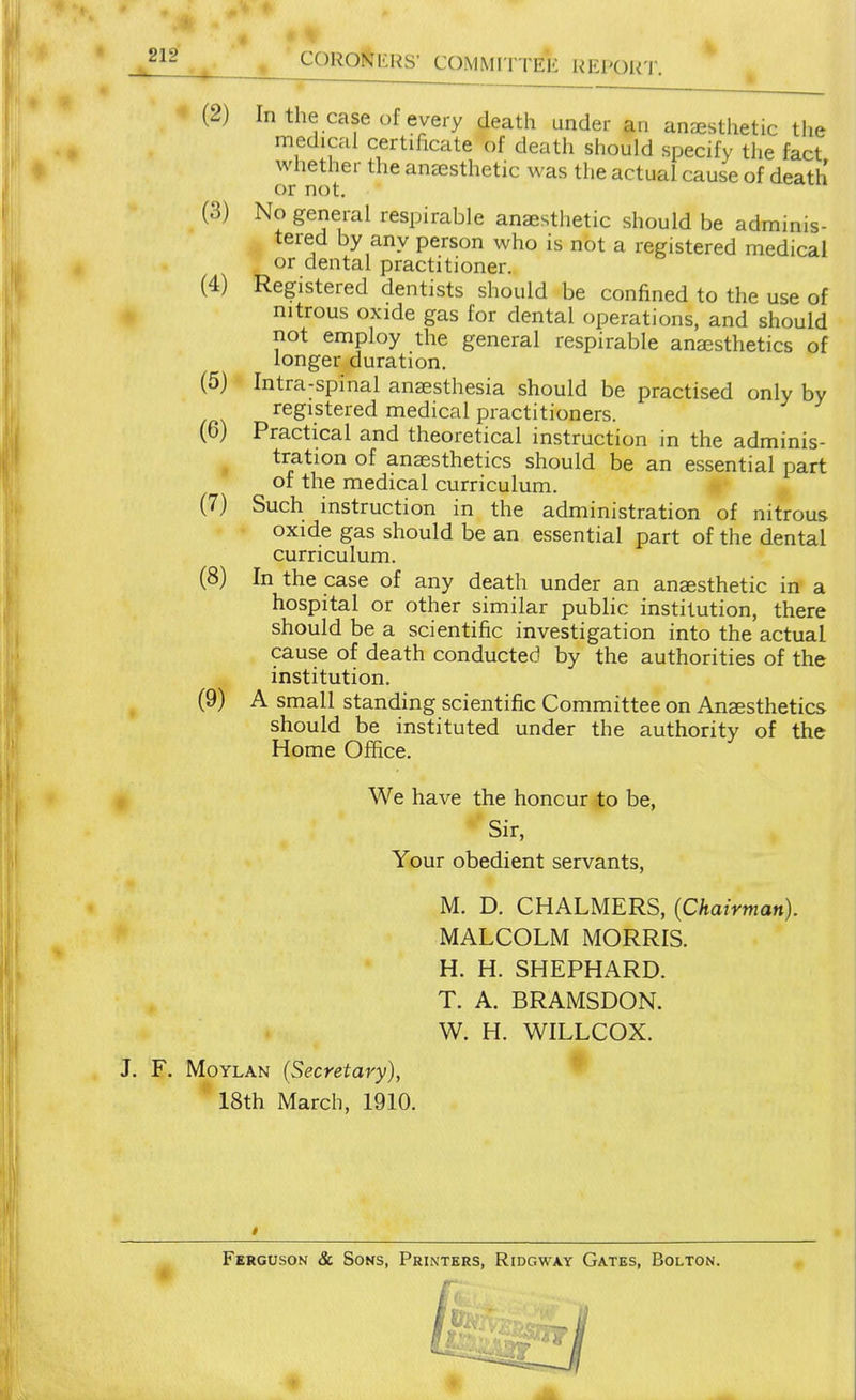 (2) In the case of every death under an anaesthetic the medical certificate of death should specify the fact whether the ansesthetic was the actual cause of death or not. (3) No general respirable anaesthetic should be adminis- tered by any person who is not a registered medical or dental practitioner. (4) Registered dentists should be confined to the use of ^ nitrous oxide gas for dental operations, and should not employ the general respirable anaesthetics of longer duration. (5) Intra-spinal anaesthesia should be practised only by registered medical practitioners. (6) Practical and theoretical instruction in the adminis- tration of anaesthetics should be an essential part of the medical curriculum. (7) Such instruction in the administration of nitrous oxide gas should be an essential part of the dental curriculum. (8) In the case of any death under an anaesthetic in a hospital or other similar public institution, there should be a scientific investigation into the actual cause of death conducted by the authorities of the institution. ^ (9) A small standing scientific Committee on Anaesthetics should be instituted under the authority of the Home Office. We have the honour to be, Sir, Your obedient servants, M. D. CHALMERS, (Chairman). MALCOLM MORRIS. H. H. SHEPHARD. T. A. BRAMSDON. W. H. WILLCOX. J. F, MoYLAN (Secretary), 18th March, 1910. Ferguson & Sons, Printers, Ridgway Gates, Bolton.