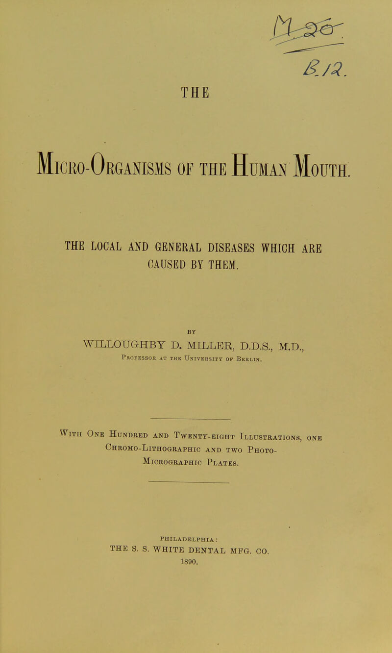 THE Micro-Organisms of the Human Mouth. THE LOCAL AND GENERAL DISEASES WHICH ARE CAUSED BY THEM. WILLOUGHBY D. MILLER, D.D.S., M.D., Professor at the University op Berlin. With One Hundred and Twenty-eight Illustrations, one Chromo-Lithographic and two Photo- Micrographic Plates. PHILADELPHIA : THE S. S. WHITE DENTAL MFG. CO. 1890.