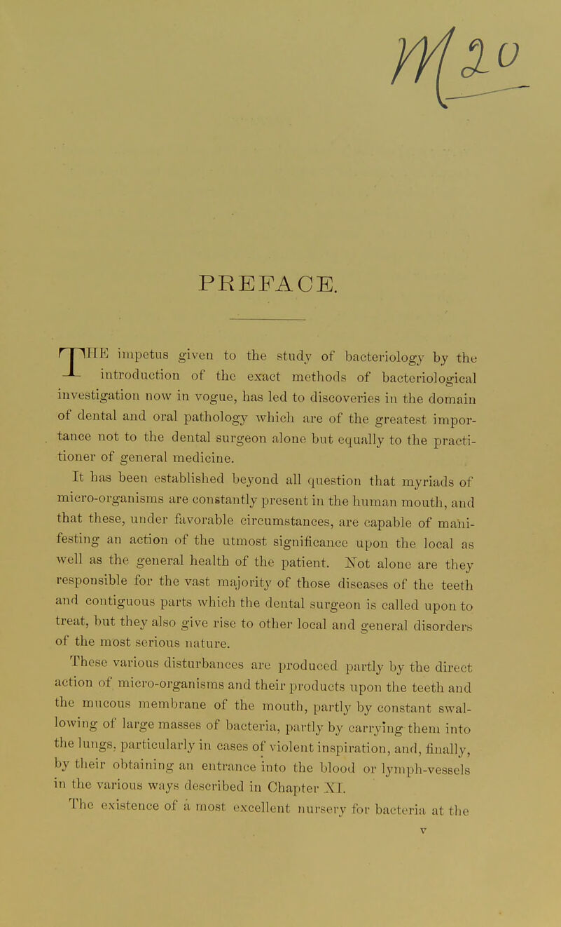 PREFACE. rfllTE impetus given to the study of bacteriology by the J- introduction of the exact methods of bacteriological investigation now in vogue, has led to discoveries in the domain of dental and oral pathology which are of the greatest impor- tance not to the dental surgeon alone but equally to the practi- tioner of general medicine. It has been established beyond all question that myriads of micro-organisms are constantly present in the human mouth, and that these, under favorable circumstances, are capable of mani- festing an action of the utmost significance upon the local as well as the general health of the patient. Not alone are they responsible for the vast majority of those diseases of the teeth and contiguous parts which the dental surgeon is called upon to treat, but they also give rise to other local and general disorders of the most serious nature. These various disturbances are produced partly by the direct action of micro-organisms and their products upon the teeth and the mucous membrane of the mouth, partly by constant swal- lowing of large masses of bacteria, partly by carrying them into the lungs, particularly in cases of violent inspiration, and, finally, by their obtaining an entrance into the blood or lymph-vessels in the various ways described in Chapter XI. The existence of a most excellent nursery for bacteria at the