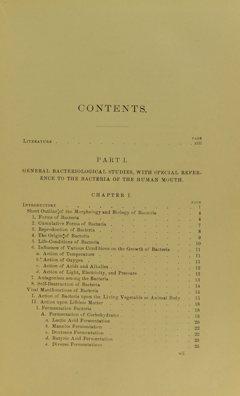 CONTENTS. Literature I'AGB . xiii PART I. GENERAL BACTERIOLOGICAL STUDIES, WITH SPECIAL REFER- ENCE TO THE BACTERIA OP THE HUMAN MOUTH. CHAPTER I. Biology of Bac on the Growth Introductory .... Short Outline /if the Morphology and 1. Forms of Bacteria 2. Cumulative Forms of Bacteria 3. Reproduction of Bacteria . 4. The Origin^of Bacteria 5. Life-Conditions of Bacteria 6. Influence of Various Conditions a. Action of Temperature . b. ~\ Action of Oxygen . c. Action of Acids and Alkalies d. Action of Light, Electricity, and Pressure 7. Antagonism among the Bacteria 8. Self-Destruction of Bacteria Vital Manifestations of Bacteria I. Action of Bacteria upon the Livi II. Action upon Lifeless Matter 1. Fermentation Bacteria A. Fermentation of Carbohydrates a. Lactic Acid Fermentation b. Mannite Fermentation c. Dextrane Fermentation d. Butyric Acid Fermentation e. Diverse Fermentations of Bacteria ng Vegetable teiia or Animal Bod PAGE 1 4 4 7 8 9 10 11 11 11 12 12 13 14 15 15 18 18 19 20 22 22 23 25