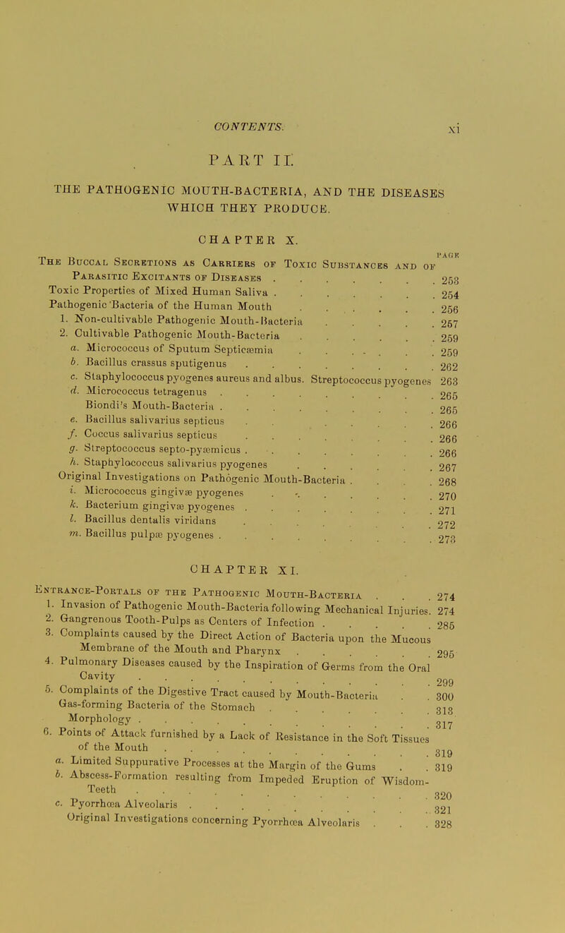 PART n: THE PATHOGENIC MOUTH-BACTERIA, AND THE DISEASES WHICH THEY PRODUCE. CHAPTER X. The Buccal Secretions as Carriers of Toxic Substances and Parasitic Excitants of Diseases .... Toxic Properties of Mixed Human Saliva Pathogenic'Bacteria of the Human Mouth .... 1. Non-cultivable Pathogenic Mouth-Bacteria 2. Cultivable Pathogenic Mouth-Bacteria a. Micrococcus of Sputum Septicemia 6. Bacillus crassus sputigenus .... Staphylococcus pyogenes aureus and albus. Streptococcus pyogen Micrococcus tetragenus Biondi's Mouth-Bacteria . e. Bacillus salivarius septicus /. Coccus salivarius septicus g. Streptococcus septo-pyaemicus h. Staphylococcus salivarius pyogenes Original Investigations on Pathogenic Mouth-Bacteria i. Micrococcus gingivae pyogenes k. Bacterium gingiva} pyogenes .... I. Bacillus dentalis viridans m. Bacillus pulpaa pyogenes .... 01' c. d. es 253 254 256 267 259 259 262 263 265 265 266 266 266 267 268 270 271 272 273 CHAPTER XI. Entrance-Portals of the Pathogenic Mouth-Bacteria . 274 1. Invasion of Pathogenic Mouth-Bacteria following Mechanical Injuries. 274 2. Gangrenous Tooth-Pulps as Centers of Infection . .285 3. Complaints caused by the Direct Action of Bacteria upon the Mucous Membrane of the Mouth and Pharynx ... 295 4. Pulmonary Diseases caused by the Inspiration of Germs from the Oral Cavitv 299 5. Complaints of the Digestive Tract caused by Mouth-Bacteria Gas-forming Bacteria of the Stomach Morphology .... 6. Points of Attack furnished by a Lack of Resistance in the Soft Tissues of the Mouth 31g a. Limited Suppurative Processes at the Margin of the Gums '. 319 b. Abscess-Formation resulting from Impeded Eruption of Wisdom- Teeth 320 c. Pyorrhoea Alveolaris 32] Original Investigations concerning Pyorrhrca Alveolaris . . 328 300 318 317