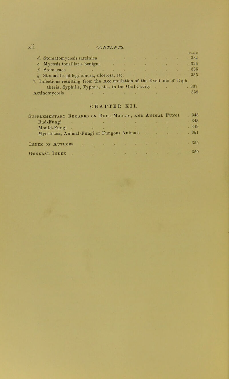 I'AGK d. Stomatomycosis saroinica 334 e. Mycosis tonsillaris benignu ... . /. Stomacace • • 335 g. Stomatitis phlegmonosa, ulcerosa, etc. 7. Infections resulting from the Accumulation of the Excitants of Diph- theria, Syphilis, Typhus, etc., in the Oral Cavity . . .337 Actinomycosis ■ 339 CHAPTER XII. Supplementary Remarks on Bud-, Mould-, and Animal Fungi . 343 Bud-Fungi 343 Mould-Fungi 349 Mycetozoa, Animal-Fungi or Fungous Animals 351 Index of Authors 355 General Index 359