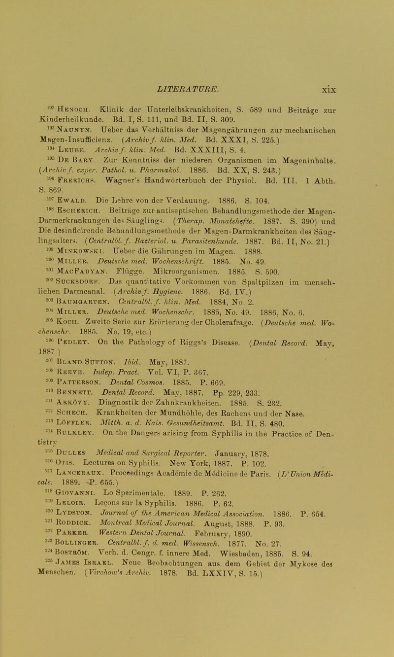 192 Henoch. Kliailc der Unterleibskrankheiten, S. 589 und Beitrage zur Kinderheilkunde. Bd. I, S. Ill, und Bd. II, S. 309. ,mNaunyn. Ueber das Verbiiltniss der Magengiihrungen zur mechanischen Magen-Insufficienz. (Archivf. klin. Med. Bd. XXXI, S. 225.) 194 Letjbe. Archiv f. klin. Med. Bd. XXXIII, S. 4. 195 Dk Bary. Zur Kenntniss der niederen Organismen im Mageninhalte. {Archivf. expcr. Pathol, u. Pharmakol. 1886. Bd. XX, S. 243.) ,9ti Frerichs. Wagner's Handworterbuch der Physiol. Bd. III. 1 Abth. S. 869. 19T Ewald. Die Lehre von der Verdauung. 1886. S. 104. 198 Escherich. Beitriige zur antiseptischen Behandlungsmethode der Magen- Darmerkrankungen de-i Siiugling^. (Therap. Monaishefte. 1887. S. 390) und Die desinficirende Behandlungsmethode der Magen-Darmkrankheiten des Saug- lingsalters. (Centralbl. f. Bacteriol. u. Parasitenkun.de. 1887. Bd. II, No. 21.) 19:1 Minkowski. Ueber die Gahrungen im Magen. 1888. 200 Miller. Deutsche med. Wochenschrift. 1885. No. 49. 201 MacFadyan. Fliigge. Mikroorganismen. 1885. S. 590. 202 Sucksdorf. Das quantitative Vorkommen von Spaltpilzen im mensch- lichen Darmcanal. (Archivf. Hygiene. 1886. Bd. IV.) 203 Baumgarten. Centralbl. f. klin. Med. 1884, No. 2. 201 Miller. Deutsche med. Wochemchr. 1885, No. 49. 1886, No. 6. 205 Koch. Zweite Serie zur Erdrterung der Cholerafrage. (Deutsche med. Wo- chenschr. 1885. No. 19, etc.) 206 Pedley. On the Pathology of Riggs's Disease. (Dental Record. Mav, 1887 ) 207 Bland Sutton. Ibid. May, 1887. 208 Rkeve. Indep. Pract. Vol. VI, P. 367. 209 Patterson. Dental Cosmos. 1885. P. 669. 210 Bevnett. Dental Record. May, 1887. Pp. 229, 233. ■u ArkOvy. Diagnostik der Zahnkrankheiten. 1885. S. 232. 212 Schech. Krankheiten der Mundhohle, des Rachens und der Nase. 113 LOffler. Mitth. a. d. Kais. Oesundheitsamt. Bd. II, S. 480. 2,4 Bulkley. On the Dangers arising from Syphilis in the Practice of Den- tistry 2,8 Dulles Medical and Surgical Reporter. January, 1878. -'Ores. Lectures on Syphilis. New York, 1887. P. 102. 217 Lanceraux. Proceedings Academie de Medicine de Paris. (L' Union Medi- cate. 1889. -P. 655.) 218 Giovanni. Lo Sperimontale. 1889. P. 262. 219 Leloir. Lecons sur la Syphilis. 1886. P. 62. 220 Lydston. Journal of the American Medical Association. 1886. P. 654. m Boddick. Montreal Medical Journal. August, 1888. P. 93. 222 Parker. Western Dental Journal. February, 1890. Bollinger. Centralbl. f. d. med. Wissensch. 1877. No. 27. Bostrom. Vcrh. d. Cengr. f. innere Med. Wiesbaden, 1885. S. 94. '-James Israel. Neue Beobachtungen aus dem Gobiet der Mykose des Mensehen. (Virchow's Archiv. 1878. Bd. LXXIV, S. 15.)