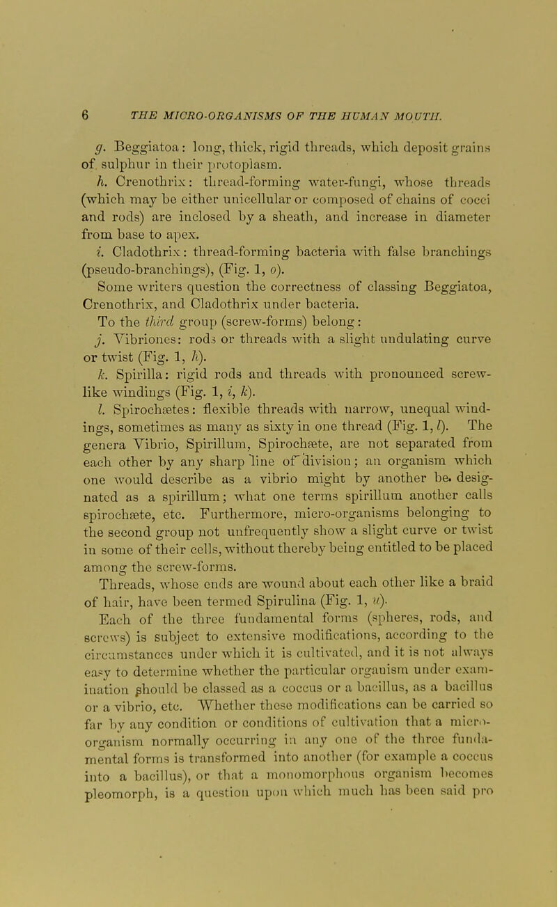 g. Beggiatoa: long, thick, rigid threads, which deposit grains of sulphur in their protoplasm. A. Crenothrix: thread-forming water-fungi, whose threads (which may be either unicellular or composed of chains of cocci and rods) are inclosed by a sheath, and increase in diameter from base to apex. i. Cladothrix: thread-forming bacteria with false branchings (pseudo-branchings), (Fig. 1, o). Some writers question the correctness of classing Beggiatoa, Crenothrix, and Cladothrix under bacteria. To the third group (screw-forms) belong: j. Vibriones: rods or threads with a slight undulating curve or twist (Fig. 1, A). k. Spirilla: rigid rods and threads with pronounced screw- like windings (Fig. 1, i, k). I. Spirochetes: flexible threads with narrow, unequal wind- ings, sometimes as many as sixty in one thread (Fig. 1,1). The genera Vibrio, Spirillum, Spirochete, are not separated from each other by any sharp line oF division; an organism which one would describe as a vibrio might by another be. desig- nated as a spirillum; what one terms spirillum another calls spirochete, etc. Furthermore, micro-organisms belonging to the second group not unfrequently show a slight curve or twist in some of their cells, without thereby being entitled to be placed among- the screw-forms. Threads, whose ends are wound about each other like a braid of hair, have been termed Spirulina (Fig. 1, u). Each of the three fundamental forms (spheres, rods, and screws) is subject to extensive modifications, according to the circumstances under which it is cultivated, and it is not always easy to determine whether the particular organism under exam- ination phould be classed as a coccus or a bacillus, as a bacillus or a vibrio, etc. Whether these modifications can be carried so far by any condition or conditions of cultivation that a micro- organism normally occurring in any one of the three funda- mental forms is transformed into another (for example a coccus into a bacillus), or that a monomorphous organism becomes pleomorph, is a question upon which much has been said pro