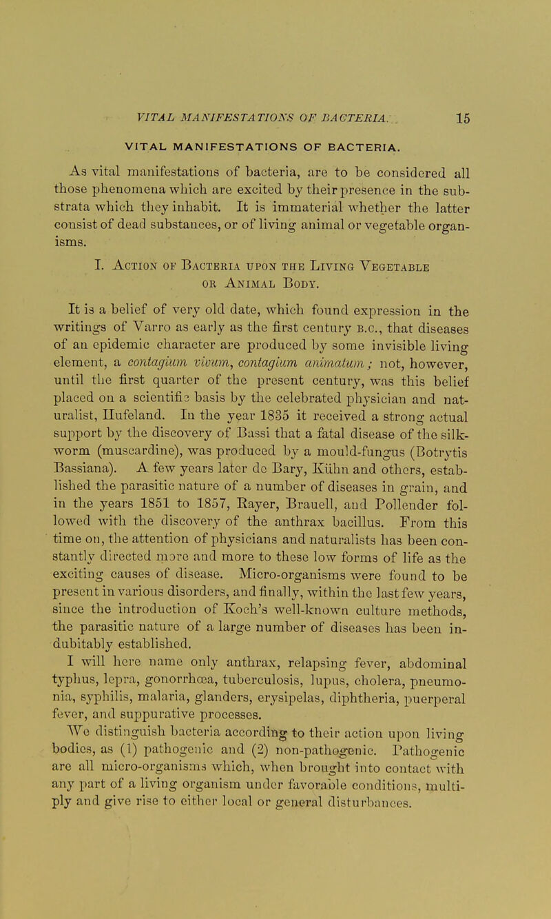 VITAL MANIFESTATIONS OF BACTERIA. As vital manifestations of bacteria, are to be considered all those phenomena which are excited by their presence in the sub- strata which they inhabit. It is immaterial whether the latter consist of dead substances, or of living animal or vegetable organ- isms. I. Action of Bacteria upon the Living Vegetable or Animal Body. It is a belief of very old date, which found expression in the writings of Varro as early as the first century b.c, that diseases of an epidemic character are produced by some invisible living element, a contagiam vioum, eontagium animatum; not, however, until the first quarter of the present century, was this belief placed on a scientifis basis by the celebrated physician and nat- uralist, Ilufeland. In the year 1835 it received a strong actual support by the discovery of Bassi that a fatal disease of the silk- worm (muscardine), was produced by a mould-fungus (Botrytis Bassiana). A few years later dc Bary, Kiihn and others, estab- lished the parasitic nature of a number of diseases in grain, and in the years 1851 to 1857, Rayer, Brauell, and Pollender fol- lowed with the discovery of the anthrax bacillus. From this time on, the attention of physicians and naturalists has been con- stantly directed more and more to these low forms of life as the exciting causes of disease. Micro-organisms were found to be present in various disorders, and finally, within the last few years, since the introduction of Koch's well-known culture methods, the parasitic nature of a large number of diseases lias been in- dubitably established. I will here name only anthrax, relapsing fever, abdominal typhus, lepra, gonorrhoea, tuberculosis, lupus, cholera, pneumo- nia, syphilis, malaria, glanders, erysipelas, diphtheria, puerperal fever, and suppurative processes. Wo distinguish bacteria according to their action upon living bodies, as (1) pathogenic and (2) non-pathogenic. Pathogenic are all micro-organisms which, when brought into contact with any part of a living organism under favorable conditions, multi- ply and give rise to either local or general disturbances.