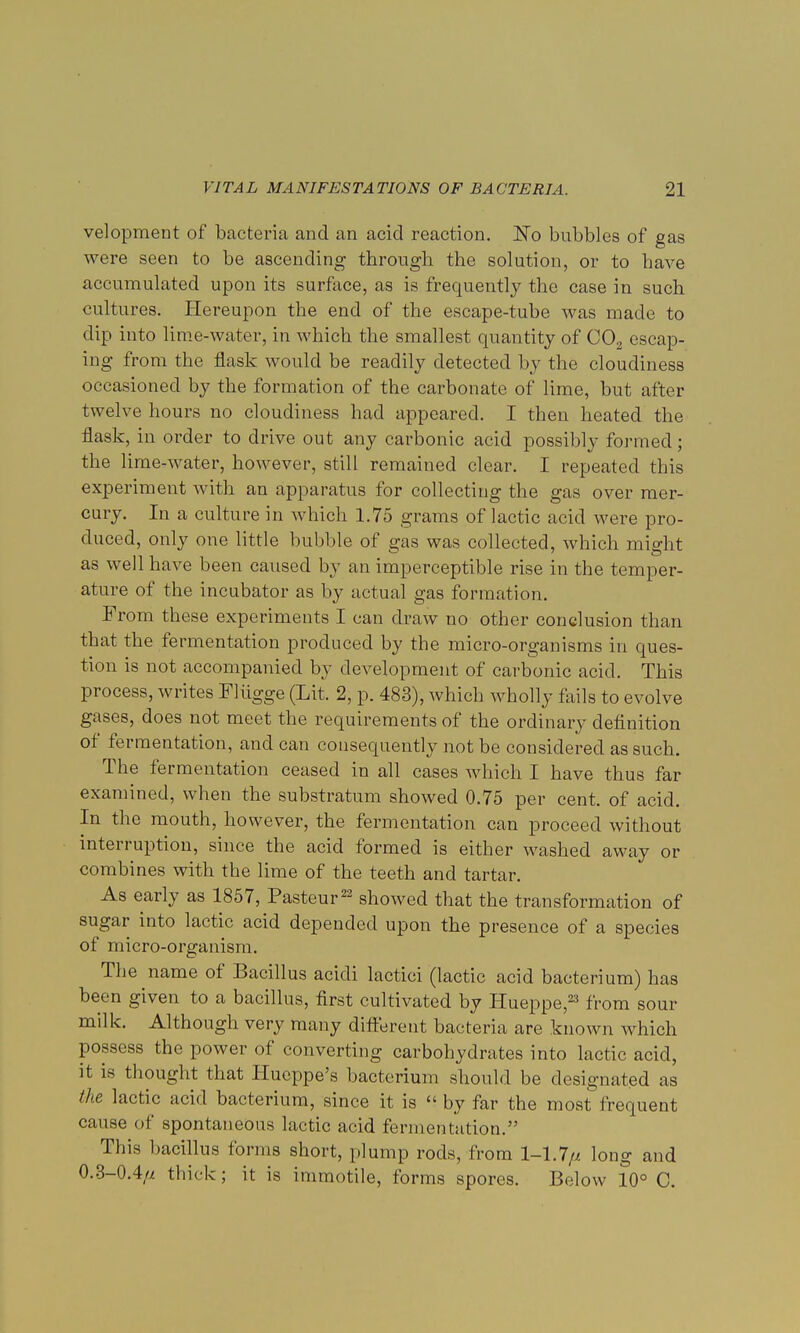 velopment of bacteria and an acid reaction. No bubbles of gas were seen to be ascending through the solution, or to have accumulated upon its surface, as is frequently the case in such cultures. Hereupon the end of the escape-tube was made to dip into lime-water, in which the smallest quantity of C02 escap- ing from the flask would be readily detected by the cloudiness occasioned by the formation of the carbonate of lime, but after twelve hours no cloudiness had appeared. I then heated the flask, in order to drive out any carbonic acid possibly formed; the lime-water, however, still remained clear. I repeated this experiment with an apparatus for collecting the gas over mer- cury. In a culture in which 1.75 grams of lactic acid were pro- duced, only one little bubble of gas was collected, which might as well have been caused by an imperceptible rise in the temper- ature of the incubator as by actual gas formation. From these experiments I can draw no other conclusion than that the fermentation produced by the micro-organisms in ques- tion is not accompanied by development of carbonic acid. This process, writes Fliigge (Lit. 2, p. 483), which wholly fails to evolve gases, does not meet the requirements of the ordinary definition of fermentation, and can consequently not be considered as such. The fermentation ceased in all cases which I have thus far examined, when the substratum showed 0.75 per cent, of acid. In the mouth, however, the fermentation can proceed without interruption, since the acid formed is either washed away or combines with the lime of the teeth and tartar. As early as 1857, Pasteur22 showed that the transformation of sugar into lactic acid depended upon the presence of a species of micro-organism. The name of Bacillus acidi lactici (lactic acid bacterium) has been given to a bacillus, first cultivated by Hueppe,23 from sour milk. Although very many different bacteria are known which possess the power of converting carbohydrates into lactic acid, it is thought that Hueppe's bacterium should be designated as the lactic acid bacterium, since it is  by far the most frequent cause of spontaneous lactic acid fermentation. This bacillus forms short, plump rods, from 1-1.7// long and 0.3-0.4// thick; it is immotile, forms spores. Below 10° C.