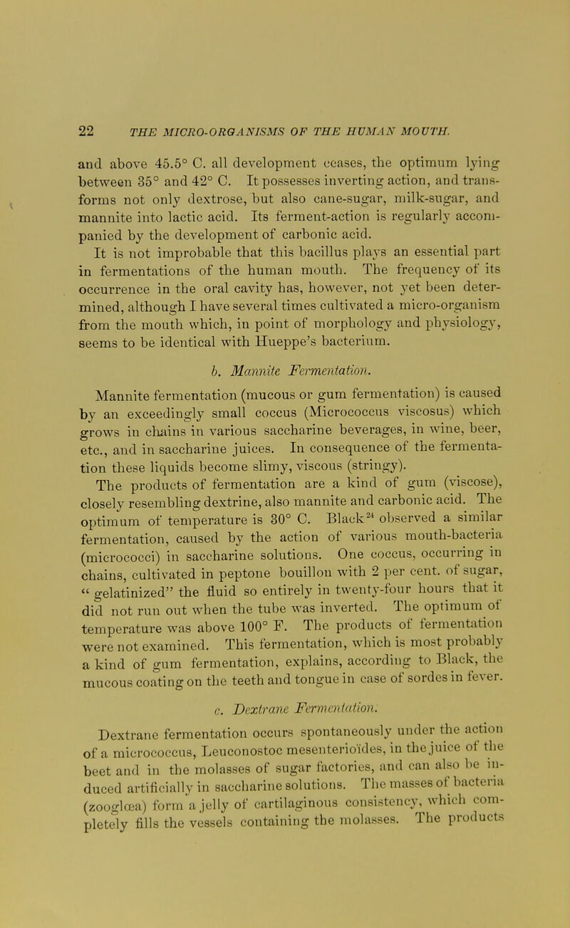 and above 45.5° C. all development ceases, the optimum lying between 35° and 42° C. It possesses inverting action, and trans- forms not only dextrose, but also cane-sugar, milk-sugar, and mannite into lactic acid. Its ferment-action is regularly accom- panied by the development of carbonic acid. It is not improbable that this bacillus plays an essential part in fermentations of the human mouth. The frequency of its occurrence in the oral cavity has, however, not yet been deter- mined, although I have several times cultivated a micro-organism from the mouth which, in point of morphology and physiology, seems to be identical with Hueppe's bacterium. b. Mannite Fermentation. Mannite fermentation (mucous or gum fermentation) is caused by an exceedingly small coccus (Micrococcus viscosus) which grows in chains in various saccharine beverages, in wine, beer, etc., and in saccharine juices. In consequence of the fermenta- tion these liquids become slimy, viscous (stringy). The products of fermentation are a kind of gum (viscose), closely resembling dextrine, also mannite and carbonic acid. The optimum of temperature is 30° C. Black24 observed a similar fermentation, caused by the action of various mouth-bacteria (micrococci) in saccharine solutions. One coccus, occurring in chains, cultivated in peptone bouillon with 2 per cent, of sugar,  gelatinized the fluid so entirely in twenty-four hours that it did not run out when the tube was inverted. The optimum of temperature was above 100° F. The products of fermentation were not examined. This fermentation, which is most probably a kind of gum fermentation, explains, according to Black, the mucous coating on the teeth and tongue in case of sordes in fever. c. Dextrane Fermentation. Dextrane fermentation occurs spontaneously under the action of a micrococcus, Leuconostoc mesenterioides, in the juice of the beet and in the molasses of sugar factories, and can also be in- duced artificially in saccharine solutions. The masses of bacteria (zoogloea) forma jelly of cartilaginous consistency, which com- pletely fills the vessels containing the molasses. The products