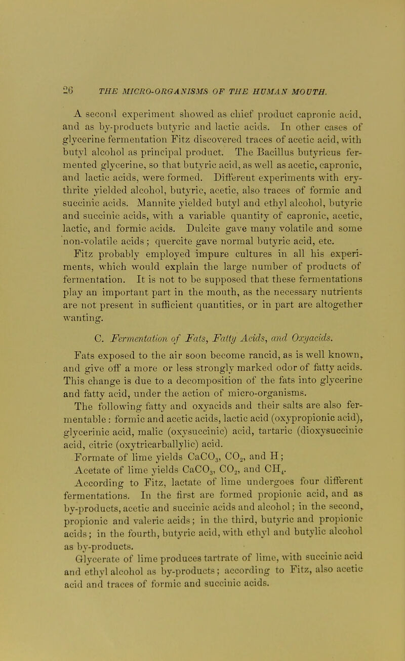 A second experiment showed as chief product capronic acid, and as by-products butyric and lactic acids. In other cases of glycerine fermentation Fitz discovered traces of acetic acid, with butyl alcohol as principal product. The Bacillus butyricus fer- mented glycerine, so that butyric acid, as well as acetic, capronic, and lactic acids, were formed. Different experiments with er}T- thrite yielded alcohol, butyric, acetic, also traces of formic and succinic acids. Mannite yielded butyl and ethyl alcohol, butyric and succinic acids, with a variable quantity of capronic, acetic, lactic, and formic acids. Dulcite gave many volatile and some non-volatile acids ; quercite gave normal butyric acid, etc. Fitz probably employed impure cultures in all his experi- ments, which would explain the large number of products of fermentation. It is not to be supposed that these fermentations play an important part in the mouth, as the necessary nutrients are not present in sufficient quantities, or in part are altogether wanting. C. Fermentation of Fats, Fatty Acids, and Oxyacids. Fats exposed to the air soon become rancid, as is well known, and give off a more or less strongly marked odor of fatty acids. This change is due to a decomposition of the fats into glycerine and fatty acid, under the action of micro-organisms. The following fatty and oxyacids and their salts are also fer- mentable : formic and acetic acids, lactic acid (oxypropionic acid), glycerinic acid, malic (oxysuccinic) acid, tartaric (dioxysuccinic acid, citric (oxytricarballylic) acid. Formate of lime yields CaC03, C02, and H; Acetate of lime yields CaC03, C02, and CH4. According to Fitz, lactate of lime undergoes four different fermentations. In the first are formed propionic acid, and as by-products, acetic and succinic acids and alcohol; in the second, propionic and valeric acids; in the third, butyric and propionic acids; in the fourth, butyric acid, with ethyl and butylic alcohol as by-products. Glycerate of lime produces tartrate of lime, with succinic acid and ethyl alcohol as by-products; according to Fitz, also acetic acid and traces of formic and succinic acids.