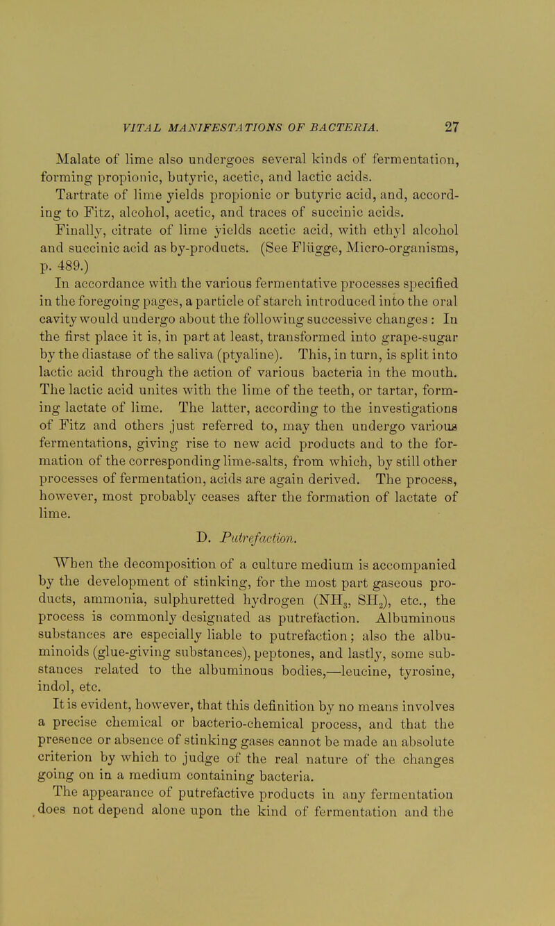 Malate of lime also undergoes several kinds of fermentation, forming propionic, butyric, acetic, and lactic acids. Tartrate of lime yields propionic or butyric acid, and, accord- ing to Fitz, alcohol, acetic, and traces of succinic acids. Finally, citrate of lime yields acetic acid, with ethyl alcohol and succinic acid as by-products. (See Flugge, Micro-organisms, p. 489.) In accordance with the various fermentative processes specified in the foregoing pages, a particle of starch introduced into the oral cavity would undergo about the following successive changes: In the first place it is, in part at least, transformed into grape-sugar by the diastase of the saliva (ptyaline). This, in turn, is split into lactic acid through the action of various bacteria in the mouth. The lactic acid unites with the lime of the teeth, or tartar, form- ing lactate of lime. The latter, according to the investigations of Fitz and others just referred to, may then undergo varioua fermentations, giving rise to new acid products and to the for- mation of the corresponding lime-salts, from which, by still other processes of fermentation, acids are again derived. The process, however, most probably ceases after the formation of lactate of lime. D. Putrefaction. When the decomposition of a culture medium is accompanied by the development of stinking, for the most part gaseous pro- ducts, ammonia, sulphuretted hydrogen (NH3, SH2), etc., the process is commonly designated as putrefaction. Albuminous substances are especially liable to putrefaction; also the albu- minoids (glue-giving substances), peptones, and lastly, some sub- stances related to the albuminous bodies,—leucine, tyrosine, indol, etc. It is evident, however, that this definition by no means involves a precise chemical or bacterio-chemical process, and that the presence or absence of stinking gases cannot be made an absolute criterion by which to judge of the real nature of the changes going on in a medium containing bacteria. The appearance of putrefactive products in any fermentation does not depend alone upon the kind of fermentation and the