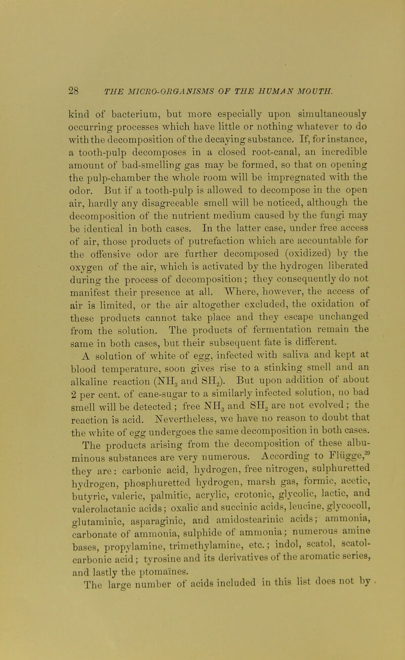 kind of bacterium, but more especially upon simultaneously occurring processes which have little or nothing whatever to do with the decomposition of the decaying substance. If, for instance, a tooth-pulp decomposes in a closed root-canal, an incredible amount of bad-smelling gas may be formed, so that on opening the pulp-chamber the whole room will be impregnated with the odor. But if a tooth-pulp is allowed to decompose in the open air, hardly any disagreeable smell will be noticed, although the decomposition of the nutrient medium caused by the fungi may be identical in both cases. In the latter case, under free access of air, those products of putrefaction which are accountable for the offensive odor are further decomposed (oxidized) by the oxygen of the air, which is activated by the hydrogen liberated during the process of decomposition ; they consequently do not manifest their presence at all. Where, however, the access of air is limited, or the air altogether excluded, the oxidation of these products cannot take place and they escape unchanged from the solution. The products of fermentation remain the same in both cases, but their subsequent fate is different. A solution of white of egg, infected with saliva and kept at blood temperature, soon gives rise to a stinking smell and an alkaline reaction (KE3 and SH2). But upon addition of about 2 per cent, of cane-sugar to a similarly infected solution, no bad smell will be detected ; free NE3 and SH2 are not evolved ; the reaction is acid. Nevertheless, we have no reason to doubt that the white of egg undergoes the same decomposition in both cases. The products arising from the decomposition of these albu- minous substances are very numerous. According to Fliigge,29 they are: carbonic acid, hydrogen, free nitrogen, sulphuretted hydrogen, phosphuretted hydrogen, marsh gas, formic, acetic, butyric, valeric, palmitic, acrylic, crotonic, glycolic, lactic, and valerolactanic acids; oxalic and succinic acids, leucine, glycocoll, glutaminic, asparaginic, and amiclostearinic acids; ammonia, carbonate of ammonia, sulphide of ammonia; numerous amine bases, propylamine, triinethylamine, etc.; indol, scatol, scatol- carbonic acid; tyrosine and its derivatives of the aromatic series, and lastly the ptomaines. The large number of acids included in this list does not by ■