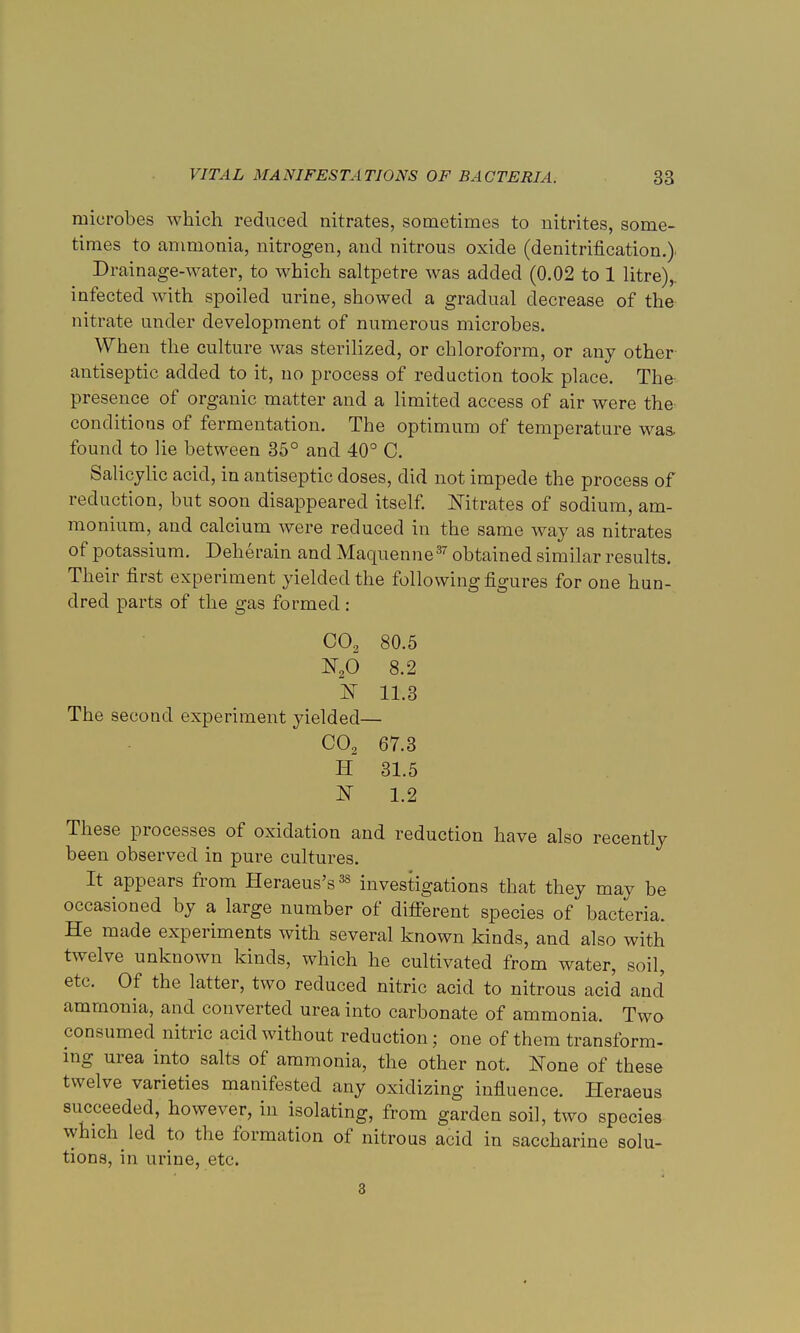 microbes which reduced nitrates, sometimes to nitrites, some- times to ammonia, nitrogen, and nitrous oxide (denitrification.) Drainage-water, to which saltpetre was added (0.02 to 1 litre), infected with spoiled urine, showed a gradual decrease of the nitrate under development of numerous microbes. When the culture was sterilized, or chloroform, or any other- antiseptic added to it, no process of reduction took place. The presence of organic matter and a limited access of air were the^ conditions of fermentation. The optimum of temperature was. found to lie between 35° and 40° C. Salicylic acid, in antiseptic doses, did not impede the process of redaction, but soon disappeared itself. Nitrates of sodium, am- monium, and calcium were reduced in the same way as nitrates of potassium. Deherain and Maquenne37 obtained similar results. Their first experiment yielded the following figures for one hun- dred parts of the gas formed: C02 80.5 N26 8.2 1ST 11.3 The second experiment yielded— C02 67.3 H 31.5 JST 1.2 These processes of oxidation and reduction have also recently been observed in pure cultures. It appears from Heraeus's38 investigations that they may be occasioned by a large number of different species of bacteria. He made experiments with several known kinds, and also with twelve unknown kinds, which he cultivated from water, soil, etc. Of the latter, two reduced nitric acid to nitrous acid and ammonia, and converted urea into carbonate of ammonia. Two consumed nitric acid without reduction; one of them transform- ing urea into salts of ammonia, the other not. None of these twelve varieties manifested any oxidizing influence. Heraeus succeeded, however, in isolating, from garden soil, two species which led to the formation of nitrous acid in saccharine solu- tions, in urine, etc. 3