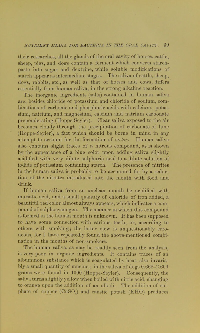 their researches, all the glands of the oral cavity of horses, cattle, sheep, pigs, and dogs contain a ferment which converts starch- paste into sugar and dextrine, while soluble modifications of starch appear as intermediate stages. The saliva of cattle, sheep, dogs, rabbits, etc., as well as that of horses and cows, differs essentially from human saliva, in the strong alkaline reaction. The inorganic ingredients (salts) contained in human saliva are, besides chloride of potassium and chloride of sodium, com- binations of carbonic and phosphoric acids with calcium, potas- sium, natrium, and magnesium, calcium and natrium carbonate preponderating (Hoppe-Seyler). Clear saliva exposed to the air becomes cloudy through the precipitation of carbonate of lime (Hoppe-Seyler), a fact which should be borne in mind in any attempt to account for the formation of tartar. Human saliva also contains slight traces of a nitrous compound, as is shown by the appearance of a blue color upon adding saliva slightly acidified with very dilute sulphuric acid to a dilute solution of iodide of potassium containing starch. The presence of nitrites in the human saliva is probably to be accounted for by a reduc- tion of the nitrates introduced into the mouth with food and drink. If human saliva from an unclean mouth be acidified with muriatic acid, and a small quantity of chloride of iron added, a beautiful red color almost always appears, which indicates a com- pound of sulphocyanogen. The manner in which this compound is formed in the human mouth is unknown. It has been supposed to have some connection with carious teeth, or, according to others, with smoking; the latter view is unquestionably erro- neous, for I have repeatedly found the above-mentioned combi- nation in the mouths of non-smokers. The human saliva, as may be readily seen from the analysis, is very poor in organic ingredients. It contains traces of an albuminous substance which is coagulated by heat, also invaria- bly a small quantity of mucine; in the saliva of dogs 0.662-2.604 grams were found in 1000 (Hoppe-Seyler). Consequently, the saliva turns slightly yellow when boiled with nitric acid, changing to orange upon the addition of an alkali. The addition of sul- phate of copper (CuSO.,) and caustic potash (KHO) produces