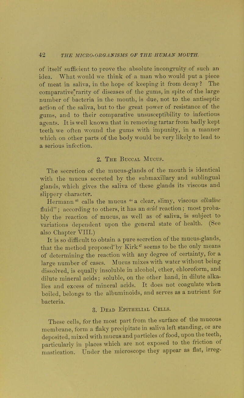 of itself sufficient to prove the absolute incongruity of such an idea. What would we think of a man who would put a piece of meat in saliva, in the hope of keeping it from decay ? The comparative'rarity of diseases of the gums, in spite of the large number of bacteria in the mouth, is due, not to the antiseptic action of the saliva, but to the great power of resistance of the gums, and to their comparative unsusceptibility to infectious agents. It is well known that in removing tartar from badly kept teeth we often wound the gums with impunity, in a manner which on other parts of the body would be very likely to lead to a serious infection. 2. The Buccal Mucus. The secretion of the mucus-glands of the mouth is identical with the mucus secreted by the submaxillary and sublingual glands, which gives the saliva of these glands its viscous and slippery character. Hermann46 calls the mucus a clear, slimy, viscous alkaline. fluid; according to others, it has an acid reaction; most proba- bly the reaction of mucus, as well as of saliva, is subject to variations dependent upon the general state of health. (See also Chapter VIII.) It is so difficult to obtain a pure secretion of the mucus-glands, that the method proposed'by Kirk47 seems to be the only means of determining the reaction with any degree of certainty, for a large number of cases. Mucus mixes with water without being dissolved, is equally insoluble in alcohol, ether, chloroform, and dilute mineral acids; soluble, on the other hand, in dilute alka- lies and excess of mineral acids. It does not coagulate when boiled, belongs to the albuminoids, and serves as a nutrient for bacteria. 3. Dead Epithelial Cells. These cells, for the most part from the surface of the mucous membrane, form a flaky precipitate in saliva left standing, or are deposited, mixed with mucus and particles of food, upon the teeth, particularly in places which are not exposed to the friction of mastication. Under the microscope they appear as flat, irreg-