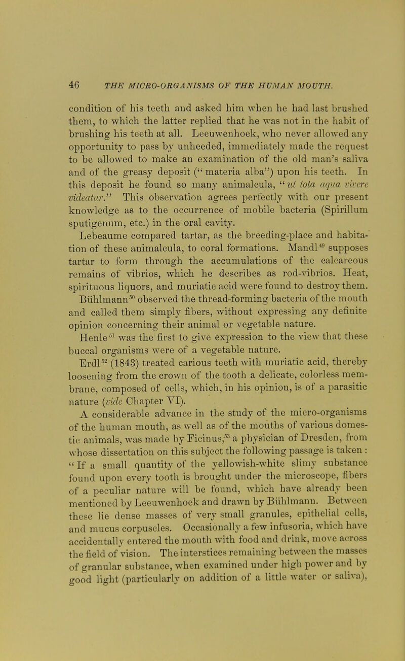 condition of his teeth and asked him when he had last brushed them, to which the latter replied that he was not in the habit of brushing his teeth at all. Leeuwenhoek, who never allowed any opportunity to pass by unheeded, immediately made the request to be allowed to make an examination of the old man's saliva and of the greasy deposit ( materia alba) upon his teeth. In this deposit he found so many animalcula,  id iota aqua vivere videatur. This observation agrees perfectly with our present knowledge as to the occurrence of mobile bacteria (Spirillum sputigenum, etc.) in the oral cavity. Lebeaume compared tartar, as the breeding-place and habita- tion of these animalcula, to coral formations. Mandl49 supposes tartar to form through the accumulations of the calcareous remains of vibrios, which he describes as rod-vibrios. Heat, spirituous liquors, and muriatic acid were found to destroy them. Biihlmann50 observed the thread-forming bacteria of the mouth and called them simply fibers, without expressing any defiuite opinion concerning their animal or vegetable nature. Henle51 was the first to give expression to the view that these buccal organisms were of a vegetable nature. Erdl52 (1843) treated carious teeth with muriatic acid, thereby loosening from the crown of the tooth a delicate, colorless mem- brane, composed of cells, which, in his opinion, is of a parasitic nature (vide Chapter VI). A considerable advance in the study of the micro-organisms of the human mouth, as well as of the mouths of various domes- tic animals, was made by Ficinus,53 a physician of Dresden, from whose dissertation on this subject the following passage is taken :  If a small quantity of the yellowish-white slimy substance found upon every tooth is brought under the microscope, fibers of a peculiar nature will be found, which have already been mentioned by Leeuwenhoek and drawn by Biihlmanu. Between these lie dense masses of very small granules, epithelial cells, and mucus corpuscles. Occasionally a few infusoria, which have accidentally entered the mouth with food and drink, move across the field of vision. The interstices remaining between the masses of granular substance, when examined under high power and by good light (particularly on addition of a little water or saliva),