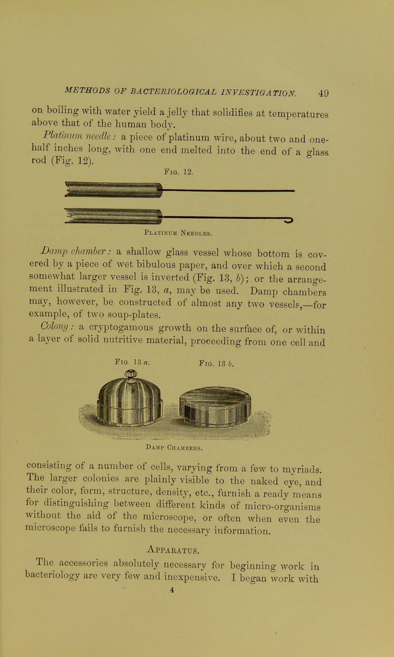 on boiling with water yield a jelly that solidifies at temperatures above that of the human body. Platinum needle: a piece of platinum wire, about two and one- half inches long, with one end melted into the end of a o-kss rod (Fig. 12). Fig. 12. Platinum Needles. Damp chamber: a shallow glass vessel whose bottom is cov- ered by a piece of wet bibulous paper, and over which a second somewhat larger vessel is inverted (Fig. 13, b); or the arrange- ment illustrated in Fig. 13, a, may be used. Damp chambers may, however, be constructed of almost any two vessels,—for example, of two soup-plates. Colony: a cryptogamous growth on the surface of, or within a layer of solid nutritive material, proceeding from one cell and Fig. 13 a. Fig. 13 b. Damp Chambers. consisting of a number of cells, varying from a few to myriads. The larger colonies are plainly visible to the naked eye, and their color, form, structure, density, etc., furnish a ready means for distinguishing between different kinds of micro-organisms without the aid of the microscope, or often when even the microscope fails to furnish the necessary information. Apparatus. The accessories absolutely necessary for beginning work in bacteriology are very few and inexpensive. I began work with 4