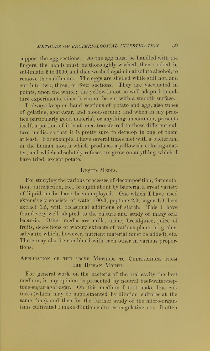 support the egg sections. As the egg must be handled with the fingers, the hands must be thoroughly washed, then soaked in sublimate, 5 to 1000, and then washed again in absolute alcohol, to remove the sublimate. The eggs are shelled while still hot, and cut into two, three, or four sections. They are vaccinated in points, upon the white; the yellow is not so well adapted to cul- ture experiments, since it cannot be cut with a smooth surface. I always keep on hand sections of potato and egg, also tubes of gelatine, agar-agar, and blood-serum; and when in my prac- tice particularly good material, or anything uncommon, presents itself, a portion of it is at once transferred to these different cul- ture media, so that it is pretty sure to develop in one of them at least. For example, I have several times met with a bacterium in the human mouth which produces a yellowish coloring-mat- ter, and which absolutely refuses to grow on anything which I have tried, except potato. Liquid Media. For studying the various processes of decomposition, fermenta- tion, putrefaction, etc., brought about by bacteria, a great variety of liquid media have been employed. One which I have used extensively consists of water 100.0, peptone 2.0, sugar 1.0, beef extract 1.5, with occasional additions of starch. This I have found very well adapted to the culture and study of many oral bacteria. Other media are milk, urine, bread-juice, juice of fruits, decoctions or watery extracts of various plants or grains, saliva (to which, however, nutrient material must be added), etc. These may also be combined with each other in various propor- tions. Application of the above Methods to Cultivations from the Human Mouth. For general work on the bacteria of the oral cavity the best medium, in my opinion, is presented by neutral beef-water-pep- tone-sugar-agar-agar. On this medium I first make line cul- tures (which may be supplemented by dilution cultures at the same time), and then for the further study of the micro-organ- isms cultivated I make dilution cultures on gelatine, etc. It often