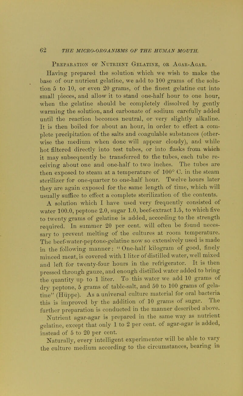Preparation of Nutrient Gelatine, or Agar-Agar. Having prepared the solution which Ave wish to make the base of our nutrient gelatine, we add to 100 grams of the solu- tion 5 to 10, or even 20 grams, of the finest gelatine cut into small pieces, and allow it to stand one-half hour to one hour, when the gelatine should be completely dissolved by gently warming the solution, and carbonate of sodium carefully added until the reaction becomes neutral, or very slightly alkaline. It is then boiled for about an hour, in order to effect a com- plete precipitation of the salts and coagulable substances (other- wise the medium when done will appear cloudy), and while hot filtered directly into test tubes, or into flasks from which it may subsequently be transferred to the tubes, each tube re- ceiving about one and one-half to two inches. The tubes are then exposed to steam at a temperature of 100° C. in the steam sterilizer for one-quarter to one-half hour. Twelve hours later they are again exposed for the same length of time, which will usually suffice to effect a complete sterilization of the contents. A solution which I have used very frequently consisted of water 100.0, peptone 2.0, sugar 1.0, beef-extract 1.5, to which five to twenty grams of gelatine is added, according to the strength required. In summer 20 per cent, will often be found ueces- sary to prevent melting of the cultures at room temperature. The beef-water-peptone-gelatine now so extensively used is made in the following manner: One-half kilogram of good, finely minced meat, is covered with 1 liter of distilled water, well mixed and left for twenty-four hours in the refrigerator. It is then pressed through gauze, and enough distilled water added to bring the quantity up to 1 liter. To this water we add 10 grams of dry peptone, 5 grams of table-salt, and 50 to 100 grams of gela- tine (Hiippe). As a universal culture material for oral bacteria this is improved by the addition of 10 grams of sugar. The further preparation is conducted in the manner described above. Nutrient agar-agar is prepared in the same way as nutrient gelatine, except that only 1 to 2 per cent, of agar-agar is added, instead of 5 to 20 per cent. Naturally, every intelligent experimenter will be able to vary the culture medium according to the circumstances, bearing in