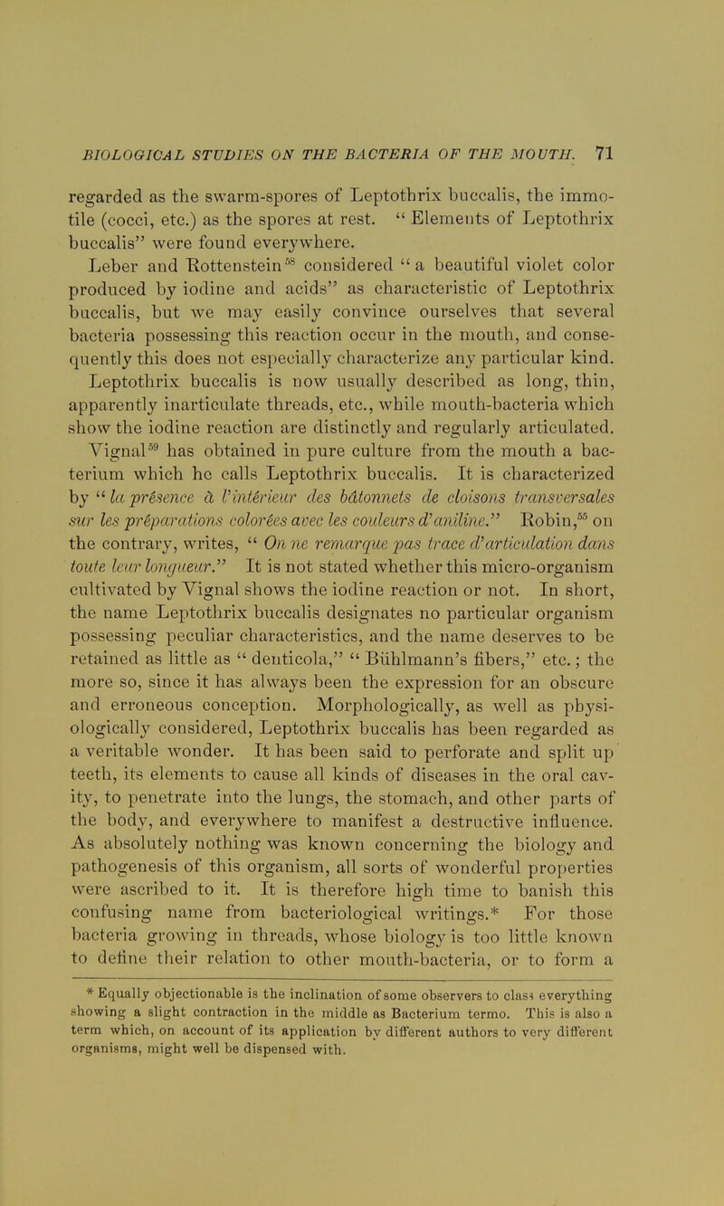 regarded as the swarm-spores of Leptothrix buccalis, the immo- tile (cocci, etc.) as the spores at rest.  Elements of Leptothrix buccalis were found everywhere. Leber and Kottenstein58 considered a beautiful violet color produced by iodine and acids as characteristic of Leptothrix buccalis, but we may easily convince ourselves that several bacteria possessing this reaction occur in the mouth, and conse- quently this does not especially characterize any particular kind. Leptothrix buccalis is now usually described as long, thin, apparently inarticulate threads, etc., while mouth-bacteria which show the iodine reaction are distinctly and regularly articulated. Vignal59 has obtained in pure culture from the mouth a bac- terium which he calls Leptothrix buccalis. It is characterized by  la presence & IHnt&rieur des bdtonnets de cloisons transversales sur les preparations color&s avec les coideurs d'aniline. Robin,55 on the contrary, writes,  On ne remarque pas trace d'articulation dans toufe leur longueur. It is not stated whether this micro-organism cultivated by Vignal shows the iodine reaction or not. In short, the name Leptothrix buccalis designates no particular organism possessing peculiar characteristics, and the name deserves to be retained as little as  denticola,  Biihlmann's fibers, etc.; the more so, since it has always been the expression for an obscure and erroneous conception. Morphologically, as well as physi- ologically considered, Leptothrix buccalis has been regarded as a veritable wonder. It has been said to perforate and split up teeth, its elements to cause all kinds of diseases in the oral cav- ity, to penetrate into the lungs, the stomach, and other parts of the body, and everywhere to manifest a destructive influence. As absolutely nothing was known concerning the biology and pathogenesis of this organism, all sorts of wonderful properties were ascribed to it. It is therefore hisrh time to banish this confusing name from bacteriological writings.* For those bacteria growing in threads, whose biology is too little known to define their relation to other mouth-bacteria, or to form a * Equally objectionable is the inclination of some observers to clasi everything showing a slight contraction in the middle as Bacterium termo. This is also a term which, on account of its application by different authors to very different organisms, might well be dispensed with.