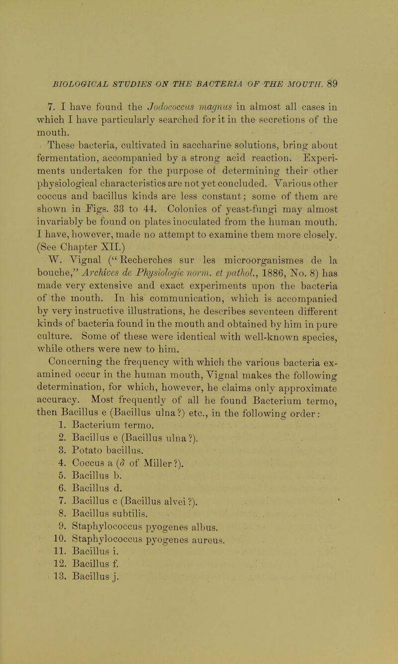 7. I have found the Jodococeus magnus in almost all cases in which I have particularly searched for it in the secretions of the mouth. These bacteria, cultivated in saccharine solutions, bring about fermentation, accompanied by a strong acid reaction. Experi- ments undertaken for the purpose of determining their other physiological characteristics are not yet concluded. Various other coccus and bacillus kinds are less constant; some of them are shown in Figs. 33 to 44. Colonies of yeast-fungi may almost invariably be found on plates inoculated from the human mouth. I have, however, made no attempt to examine them more closely. (See Chapter XII.) W. Vignal ( Recherch.es sur les microorganismes de la bouche, Archives de Physiologie norm, et jxdhol, 1886, No. 8) has made very extensive and exact experiments upon the bacteria of the mouth. In his communication, which is accompanied by very instructive illustrations, he describes seventeen different kinds of bacteria found iu the mouth and obtained by him in pure culture. Some of these were identical with well-known species, while others were new to him. Concerning the frequency with which the various bacteria ex- amined occur in the human mouth, Vignal makes the following determination, for which, however, he claims only approximate accuracy. Most frequently of all he found Bacterium termo, then Bacillus e (Bacillus ulna?) etc., in the following order: 1. Bacterium termo. 2. Bacillus e (Bacillus ulna ?). 3. Potato bacillus. 4. Coccus a (S of Miller ?). 5. Bacillus b. 6. Bacillus d. 7. Bacillus c (Bacillus alvei ?). 8. Bacillus subtilis. 9. Staphylococcus pyogenes albus. 10. Staphylococcus pyogenes aureus. 11. Bacillus i. 12. Bacillus f. 13. Bacillus j.