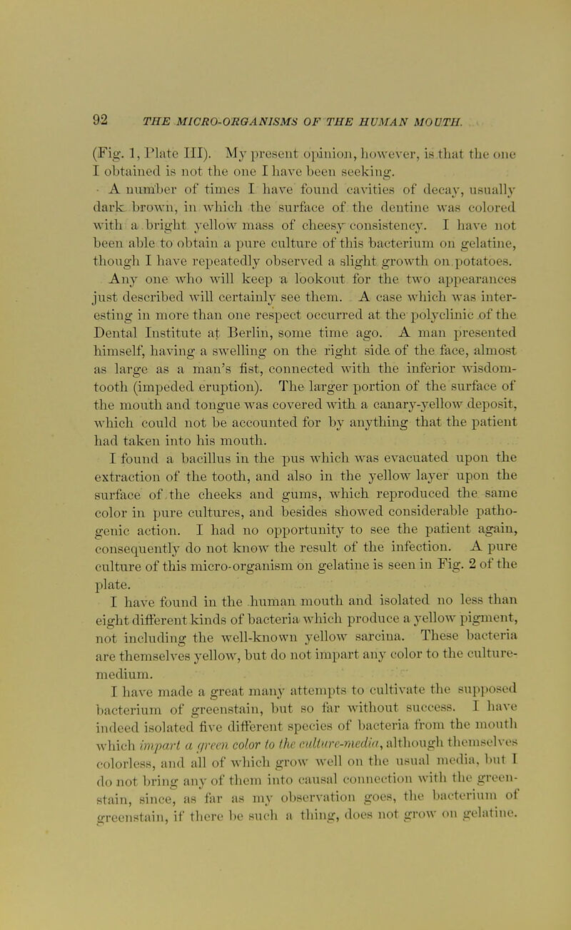 (Fig. 1, Plate HI). My present opinion^ however, is that thecme I obtained is not the one I have been seeking. • A number of times I have found cavities of decay, usually dark brown, in which the surface of the dentine was colored with a bright yellow mass of cheesy consistency. I have not been able to obtain a pure culture of this bacterium on gelatine, though I have repeatedly observed a slight growth on. potatoes. Any one who will keep a lookout for the two appearances just described will certainly see them. A case which was inter- esting in more than one respect occurred at the polyclinic of the Dental Institute at Berlin, some time ago. A man presented himself, having a swelling on the fight side of the face, almost as large as a man's fist, connected with the inferior wisdom- tooth (impeded eruption). The larger portion of the surface of the mouth and tongue was covered with a canary-yellow deposit, which could not be accounted for by anything that the patient had taken into his mouth. I found a bacillus in the pus which was evacuated upon the extraction of the tooth, and also in the yellow layer upon the surface of the cheeks and gums, which reproduced the same color in pure cultures, and besides showed considerable patho- genic action. I had no opportunity to see the patient again, consequently do not know the result of the infection. A pure culture of this micro-organism on gelatine is seen in Fig. 2 of the plate. I have found in the .human mouth and isolated no less than eight different kinds of bacteria which produce a yellow pigment, not including the well-known yellow sarcina. These bacteria are themselves yellow, but do not impart any color to the culture- medium. I have made a great many attempts to cultivate the supposed bacterium of greenstain, but so far without success. I have indeed isolated five different species of bacteria from the mouth which impart a f/reen color to the culture-media, although themselves colorless, and all of which grow well OD the usual media, hut I do not bring any of them into causal connection with the green- stain, since, as far as my observation goes, the bacterium of greenstain, if there be such a thing, does not grow on gelatine.