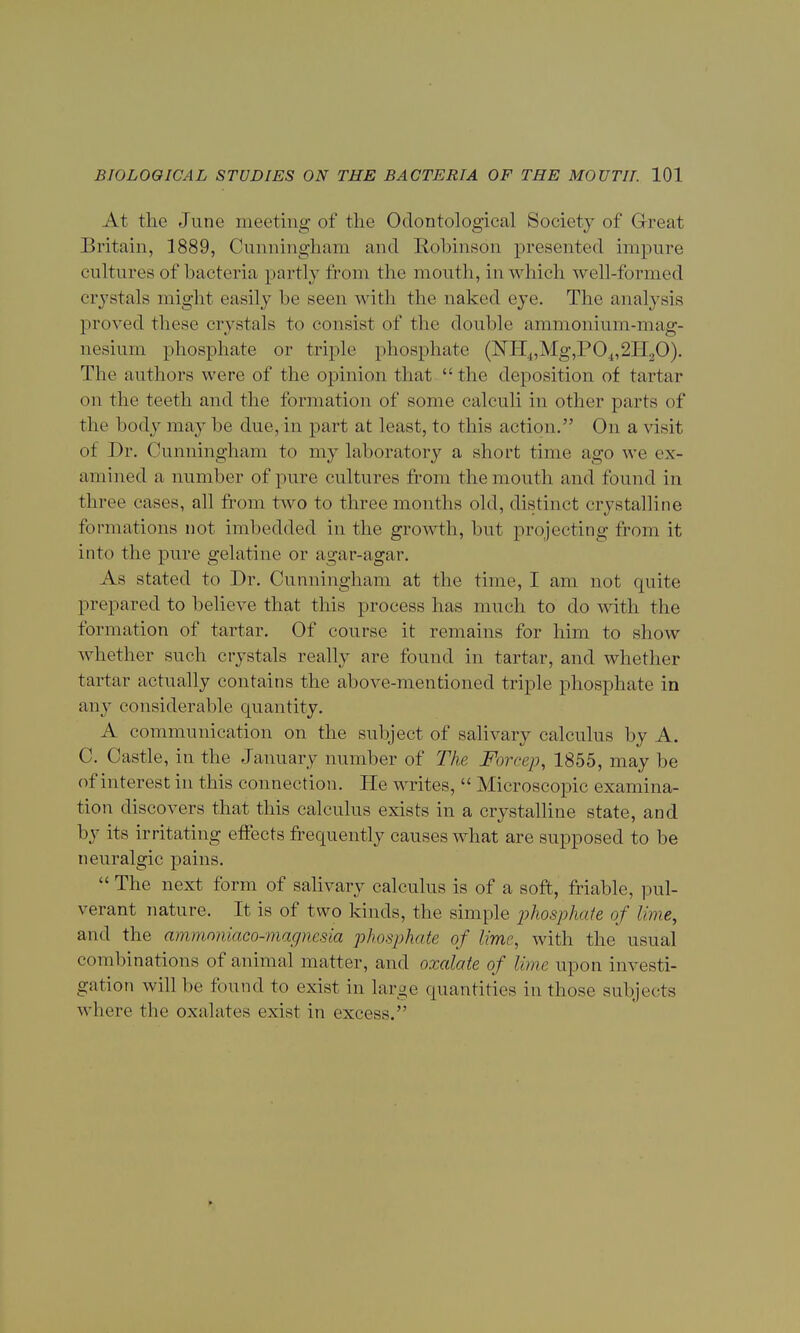 At the June meeting of the Odontological Society of Great Britain, 1889, Cunningham and Robinson presented impure cultures of bacteria partly from the mouth, in which well-formed crystals might easily be seen with the naked eye. The analysis proved these crystals to consist of the double ammonium-mag- nesium phosphate or triple phosphate (NH4,Mg,P04,2II20). The authors were of the opinion that the deposition of tartar on the teeth and the formation of some calculi in other parts of the body may be due, in part at least, to this action. On a visit of Dr. Cunningham to my laboratory a short time ago we ex- amined a number of pure cultures from the mouth and found in three cases, all from two to three months old, distinct crystalline formations not imbedded in the growth, but projecting from it into the pure gelatine or agar-agar. As stated to Dr. Cunningham at the time, I am not quite prepared to believe that this process has much to do with the formation of tartar. Of course it remains for him to show whether such crystals really are found in tartar, and whether tartar actually contains the above-mentioned triple phosphate in any considerable quantity. A communication on the subject of salivary calculus by A. C. Castle, in the January number of The Force]), 1855, may be of interest in this connection. He writes,  Microscopic examina- tion discovers that this calculus exists in a crystalline state, and by its irritating effects frequently causes what are supposed to be neuralgic pains.  The next form of salivary calculus is of a soft, friable, pul- verant nature. It is of two kinds, the simple phosphate of lime, and the ammoniaco-magnesia phosphate of lime, with the usual combinations of animal matter, and oxalate of lime upon investi- gation will be found to exist in large quantities in those subjects where the oxalates exist in excess.