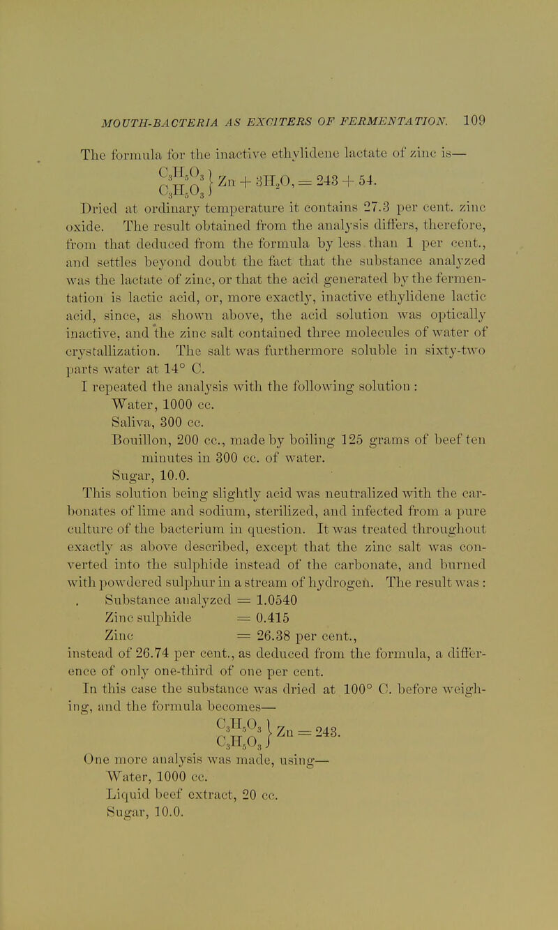 The formula for the inactive' ethylidene Lactate of zinc is— Dried at ordinary temperature it contains 27.3 per cent, zinc oxide. The result obtained from the analysis differs, therefore, from that deduced from the formula by less, than 1 per cent., and settles beyond doubt the fact that the substance analyzed was the lactate of zinc, or that the acid generated by the fermen- tation is laetie acid, or, more exactly, inactive ethylidene lactic acid, since, as shown above, the acid solution was optically inactive, and the zinc salt contained three molecules of water of crystallization. The salt was furthermore soluble in sixty-two parts water at 14° C. I repeated the analysis with the following solution : Water, 1000 cc. Saliva, 300 cc. Bouillon, 200 cc, made by boiling 125 grams of beef ten Sugar, 10.0. This solution being slightly acid was neutralized with the car- bonates of lime and sodium, sterilized, and infected from a pure culture of the bacterium in question. It was treated throughout exactly as above described, except that the zinc salt was con- verted into the sulphide instead of the carbonate, and burned with powdered sulphur in a stream of hydrogen. The result was : Substance analyzed = 1.0540 Zinc sulphide = 0.415 Zinc = 26.38 per cent,, instead of 26.74 per cent., as deduced from the formula, a differ- ence of only one-third of one per cent. In this case the substance was dried at 100° C. before weigh- ing, and the formula becomes— c3HA) C3H503 ( Zn- + 3H20,= 243 + 54. minutes in 300 cc. of water. One more analysis was made, using— Water, 1000 cc. Liquid beef extract, 20 cc. Sugar, 10.0.