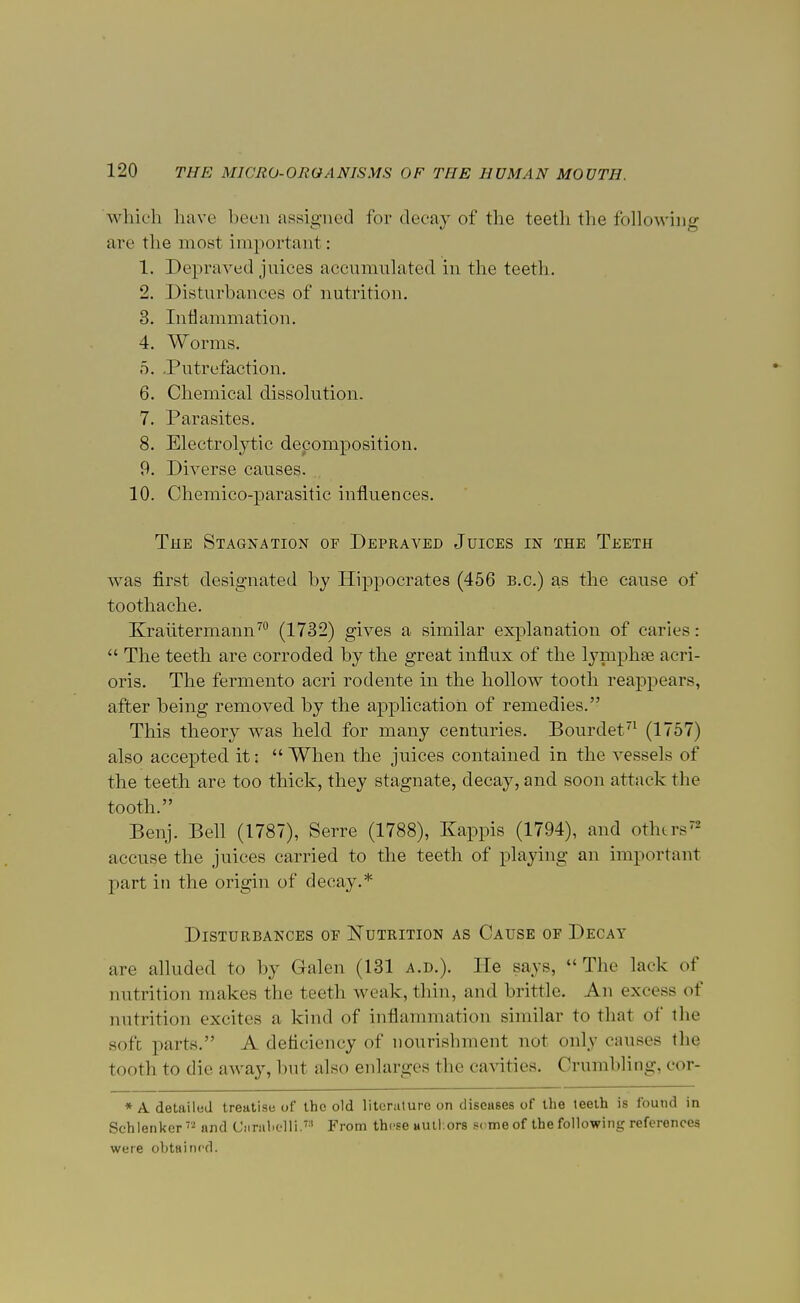 which have been assigned for decay of the teeth the following are the most important: 1. Depraved juices accumulated in the teeth. 2. Disturbances of nutrition. 3. Inflammation. 4. Worms. 5. .Putrefaction. 6. Chemical dissolution. 7. Parasites. 8. Electrolytic decomposition. 9. Diverse causes. 10. Chemico-parasitic influences. The Stagnation of Depraved Juices in the Teeth was first designated by Hippocrates (456 B.C.) as the cause of toothache. Kraiitermann70 (1732) gives a similar explanation of caries:  The teeth are corroded by the great influx of the lymphse acri- oris. The fermento acri rodente in the hollow tooth reappears, after heing removed hy the application of remedies. This theory was held for many centuries. Bourdet71 (1757) also accepted it:  When the juices contained in the vessels of the teeth are too thick, they stagnate, decay, and soon attack the tooth. Benj. Bell (1787), Serre (1788), Kappis (1794), and othtrs accuse the juices carried to the teeth of playing an important part in the origin of decay.* Disturbances of Nutrition as Cause of Decay are alluded to by Galen (131 a.d.). He says, The lack of nutrition makes the teeth weak, thin, and brittle. An excess of nutrition excites a kind of inflammation similar to that of the soft parts. A deficiency of nourishment not only causes the. tooth to die away, but also enlarges the cavities. Crumbling, cor- * A detailed treatise of the old literature on diseases of the teeth is found in Schlenkcr72 and CiirabeUi.Ta From these authors seme of the following references were obtained.