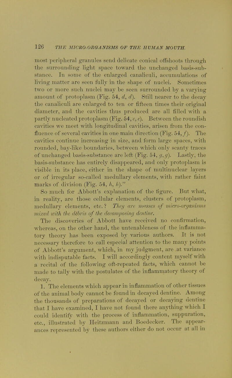 most peripheral granules send delicate conical offehoote through the surrounding light space toward the unchanged basis-sub- stance. In some of the enlarged canaliculi, accumulations of living matter are seen fully in the shape of nuclei. Sometimes two or more such nuclei may be seen surrounded by a varying amount of protoplasm (Fig. 54, d, d). Still nearer to the decay the canaliculi are enlarged to ten or fifteen times their original diameter, and the cavities thus produced are all filled with a partly nucleated protoplasm (Fig. 54, e, e). Between the roundish cavities we meet with longitudinal cavities, arisen from the con- fluence of several cavities in one main direction (Fig. 54,/). The cavities continue increasing in size, and form large spaces, with rounded, bay-like boundaries, between which only scanty traces of unchanged basis-substance are left (Fig. 54, g,g). Lastly, the basis-substance has entirely disappeared, and only protoplasm is visible in its place, either in the shape of multinuclear layers or of irregular so-called medullary elements, with rather faint marks of division (Fig. 54, A, //). So much for Abbott's explanation of the figure. But what, in reality, are those cellular elements, clusters of protoplasm, medullary elements, etc. ? They arc musses of micro-organisms mixed with the d&bris of the decomposing dentine. The discoveries of Abbott have received no confirmation, whereas, on the other hand, the untenableness of the inflamma- tory theory has been exposed by various authors. It is not necessary therefore to call especial attention to the many points of Abbott's argument, which, in my judgment, are at variance with indisputable facts. I will accordingly content myself with a recital of the following oft-repeated facts, which cannot be made to tally with the postulates of the inflammatory theory of decay. 1. The elements which appear in inflammation of other tissues of the animal body cannot be found in decayed dentine. Among the thousands of preparations of decayed or decaying dentine that I have examined, I have not found there anything which I could identity with the process of inflammation, suppuration, etc., illustrated by Heitzmann and Boedecker. The appear- ances represented by these authors either do not occur at all in
