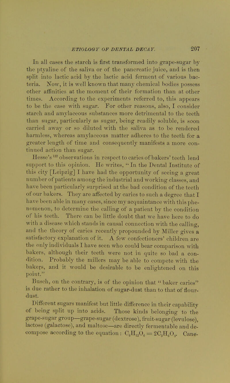 In all cases the starch is first transformed into grape-sugar by the ptyaline of the saliva or of the pancreatic juice, and is then split into lactic acid by the lactic acid ferment of various bac- teria. Now, it is well known that many chemical bodies possess other affinities at the moment of their formation than at other times. According to the experiments referred to, this appears to be the case with sugar. For other reasons, also, I consider starch and amylaceous substances more detrimental to the teeth than sugar, particularly as sugar, being readily soluble, is soon carried away or so diluted with the saliva as to be rendered harmless, whereas amylaceous matter adheres to the teeth for a greater length of time and consequently manifests a more con- tinued action than sugar. Hesse's122 observations in respect to caries of bakers'teeth lend support to this opinion. He writes,  In the Dental Institute of this city [Leipzig] I have had the opportunity of seeing a great number of patients among the industrial and working classes, an d have been particularly surprised at the bad condition of the teeth of our bakers. They are affected by caries to such a degree that I have been able in many cases, since my acquaintance with this phe- nomenon, to determine the calling of a patient by the condition of his teeth. There can be little doubt that we have here to do with a disease which stands in causal connection with the calling, and the theory of caries recently propounded by Miller gives a satisfactory explanation of it, A few confectioners' children are the only individuals I have seen who could bear comparison with bakers, although their teeth were not in quite so bad a con- dition. Probably the millers may be able to compete with the bakers, and it would be desirable to be enlightened on this point. Busch, on the contrary, is of the opinion that  baker caries is due rather to the inhalation of sugar-dust than to that of flour- dust. Different sugars manifest but little difference in their capability of being split up into acids. Those kinds belonging to the grape-sugar group—grape-sugar (dextrose), fruit-sugar (levulose), lactose (galactose), and maltose—are directly fermentable and de- compose according to the equation : CeH1206 = 203H603. Cane-