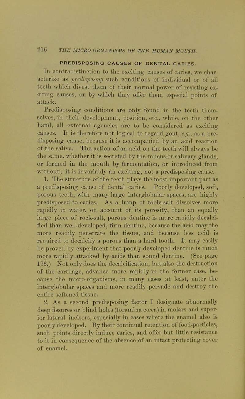 PREDISPOSING CAUSES OF DENTAL CARIES. In contradistinction to the exciting causes of caries, we char- acterize as predisposing such conditions of individual or of all teeth which divest them of their normal power of resisting ex- citing causes, or by which they offer them especial points of attack. Predisposing conditions are only found in the teeth them- selves, in their development, position, etc., while, on the other hand, all external agencies are to be considered as exciting causes. It is therefore not logical to regard gout, e.g., as a pre- disposing cause, because it is accompanied by an acid reaction of the saliva. The action of an acid on the teeth will always be the same, whether it is secreted by the mucus or salivary glands, or formed in the mouth by fermentation, or introduced from without; it is invariably an exciting, not a predisposing cause. 1. Tbe structure of the teeth plays the most important part as a predisposing cause of dental caries. Poorly developed, soft, porous teeth, with many large interglobular spaces, are highly predisposed to caries. As a lump of table-salt dissolves more rapidly in water, on account of its porosity, than an equally large piece of rock-salt, porous dentine is more rapidly decalci- fied than well-developed, firm dentine, because the acid may the more readily penetrate the tissue, and because less acid is required to decalcify a porous than a hard tooth. It may easily be proved by experiment that poorly developed dentine is much more rapidly attacked by acids than sound dentine. (See page 196.) Not only does the decalcification, but also the destruction of the cartilage, advance more rapidly in the former case, be- cause the micro-organisms, in many cases at least, enter the interglobular spaces and more readily pervade and destroy the entire softened tissue. 2. As a second predisposing factor I designate abnormally deep fissures or blind holes (foramina cceca) in molars and super- ior lateral incisors, especially in cases where the enamel also is poorly developed. By their continual retention of food-particles, such points directly induce caries, and offer but little resistance to it in consequence of the absence of an intact protecting cover of enamel.