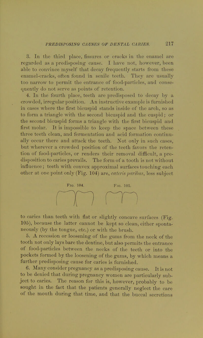 3. In the third place, fissures or cracks in the enamel are regarded as a predisposing cause. I have not, however, been able to convince myself that decay frequently starts from these enamel-cracks, often found in senile teeth. They are usually too narrow to permit the entrance of food-particles, and conse- quently do not serve as points of retention. 4. In the fourth place, teeth are predisposed to decay by a crowded, irregular position. An instructive example is furnished in eases where the first bicuspid stands inside of the arch, so as to form a triangle with the second bicuspid and the cuspid; or the second bicuspid forms a triangle with the first bicuspid and first molar. It is impossible to keep the space between these three teeth clean, and fermentation and acid formation continu- ally occur there and attack the teeth. Not only in such cases, but wherever a crowded position of the teeth favors the reten- tion of food-particles, or renders their removal difficult, a pre- disposition to caries prevails. The form of a tooth is not without influence; teeth with convex approximal surfaces touching each other at one point only (Fig. 104) are, cceteris paribus, less subject Fig. 104. Fio. 105. to caries than teeth with flat or slightly concave surfaces (Fig. 105), because the latter cannot be kept so clean-, either sponta- neously (by the tongue, etc.) or with the brush. 5. A recession or loosening of the gums from the neck of the tooth not only lays bare the dentine, but also permits the entrance of food-particles between the necks of the teeth or into the pockets formed by the loosening of the gums, by which means a further predisposing cause for caries is furnished. 6. Many consider pregnancy as a predisposing cause. It is not to be denied that during pregnancy women are particularly sub- ject to caries. The reason for this is, however, probably to be sought in the fact that the patients generally neglect the care of the mouth during that lime, and that the buccal secretions