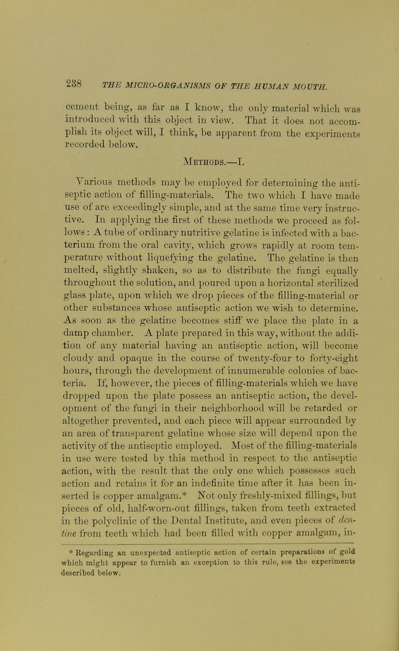 cement being, as far as I know, the only material which was introduced with this object in view. That it does not accom- plish its object will, I think, be apparent from the experiments recorded below. Methods.—I. Various methods may be employed for determining the anti- septic action of filling-materials. The two which I have made use of are exceedingly simple, and at the same time very instruc- tive. In applying the first of these methods we proceed as fol- lows : A tube of ordinary nutritive gelatine is infected with a bac- terium from the oral cavity, which grows rapidly at room tem- perature without liquefying the gelatine. The gelatine is then melted, slightly shaken, so as to distribute the fungi equally throughout the solution, and poured upon a horizontal sterilized glass plate, upon which we drop pieces of the filling-material or other substances whose antiseptic action we wish to determine. As soon as the gelatine becomes stiff we place the plate in a damp chamber. A plate prepared in this way, without the addi- tion of any material having an antiseptic action, will become cloudy and opaque in the course of twenty-four to forty-eight hours, through the development of innumerable colonies of bac- teria. If, however, the pieces of filling-materials which we have dropped upon the plate possess an antiseptic action, the devel- opment of the fungi in their neighborhood will be retarded or altogether prevented, and each piece will appear surrounded by an area of transparent gelatine whose size will depend upon the activity of the antiseptic employed. Most of the filling-materials in use were tested by this method in respect to the antiseptic action, with the result that the only one which possesses such action and retains it for an indefinite time after it has been in- serted is copper amalgam.* Not only freshly-mixed fillings, but pieces of old, half-worn-out fillings, taken from teeth extracted in the polyclinic of the Dental Institute, and even pieces of den- tine from teeth which had been filled w ith copper amalgam, in- *Kegarding an unexpected antiseptic action of certain preparations of gold which might appear to furnish an exception to this rule, see the experiments described below.