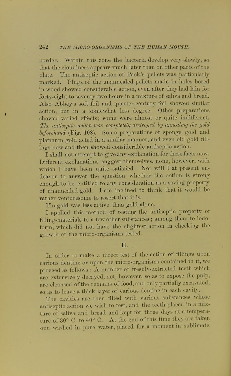 border. Within this zone the bacteria develop very slowly, so that the cloudiness appears much later than on other parts of the plate. The antiseptic action of Pack's pellets was particularly marked. Plugs of the unanncaled pellets made in holes bored in wood showed considerable action, even after they had lain for forty-eight to seventy-two hours in a mixture of saliva and bread. Also Abbey's soft foil and quarter-century foil showed similar action, but in a somewhat less degree. Other preparations showed varied effects; some were almost or quite indifferent. The antiseptic action was completely destroyed by annealing the gold beforehand (Fig. 108). Some preparations of sponge gold and platinum gold acted in a similar manner, and even old gold fill- ings now and then showed considerable antiseptic action. I shall not attempt to give any explanation for these facts now. Different explanations suggest themselves, none, however, with which I have been quite satisfied. Nor will I at present en- deavor to answer the question whether the action is strong enough to be entitled to any consideration as a saving property of unannealed gold. I am inclined to think that it would be rather venturesome to assert that it is. Tin-gold was less active than gold alone. I applied this method of testing the antiseptic property ot filling-materials to a few other substances ; among them to iodo- form, which did not have the slightest action in checking the growth of the micro-organisms tested. n. In order to make a direct test of the action of fillings upon carious dentine or upon the micro-organisms contained in it, we proceed as follows : A number of freshly-extracted teeth which are extensively decayed, not, however, so as to expose the pulp, are cleansed of the remains of food, and only partially excavated, so as to leave a thick layer of carious dentine in each cavity. The cavities are then filled with various substances whose antiseptic action Ave wish to test, and the teeth placed in a mix- ture of saliva and bread and kept for three days at a tempera- ture of 30° C. to 40° C. At the end of this time they are taken out, washed in pure water, placed for a moment in sublimate