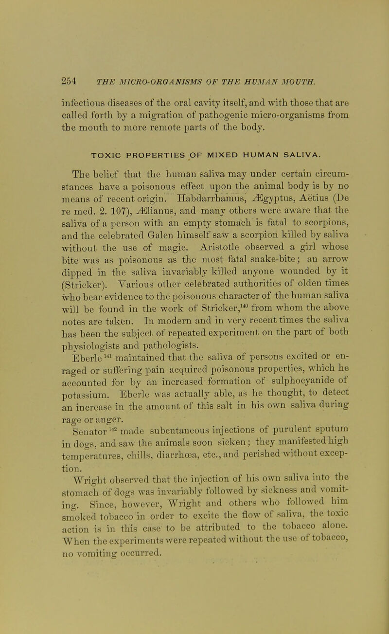 infectious diseases of the oral cavity itself, and with those that are called forth by a migration of pathogenic micro-organisms from the mouth to more remote parts of the body. TOXIC PROPERTIES OF MIXED HUMAN SALIVA. The belief that the human saliva may under certain circum- stances have a poisonous effect upon the animal body is b}r no means of recent origin. Habdarrhamus, ^Egyptus, Aetius (De re med. 2. 107), ^Elianus, and many others were aware that the saliva of a person with an empty stomach is fatal to scorpions, and the celebrated Galen himself saw a scorpion killed by saliva without the use of magic. Aristotle observed a girl whose bite was as poisonous as the most fatal snake-bite; an arrow dipped in the saliva invariably killed anyone wounded by it (Strieker). Various other celebrated authorities of olden times who bear evidence to the poisonous character of the human saliva will be found in the work of Strieker,140 from whom the above notes are taken. In modern and in very recent times the saliva has been the subject of repeated experiment on the part of both physiologists and pathologists. Eberle141 maintained that the saliva of persons excited or en- raged or suffering pain acquired poisonous properties, which he accounted for by an increased formation of sulphocyanide of potassium. Eberle was actually able, as he thought, to detect an increase in the amount of this salt in his own saliva during rage or anger. Senator142 made subcutaneous injections of purulent sputum in dogs, and saw the animals soon sicken; they manifested high temperatures, chills, diarrhoea, etc., and perished without excep- tion. Wright observed that the injection of his own saliva into the Stomach of dogs was invariably followed by sickness and vomit- ing. Since, however, Wright and others who followed him smoked tobacco in order to excite the flow of saliva, the toxic action is in this case to be attributed to the tobacco alone. When the experiments were repeated without the use of tobacco, no vomiting occurred.