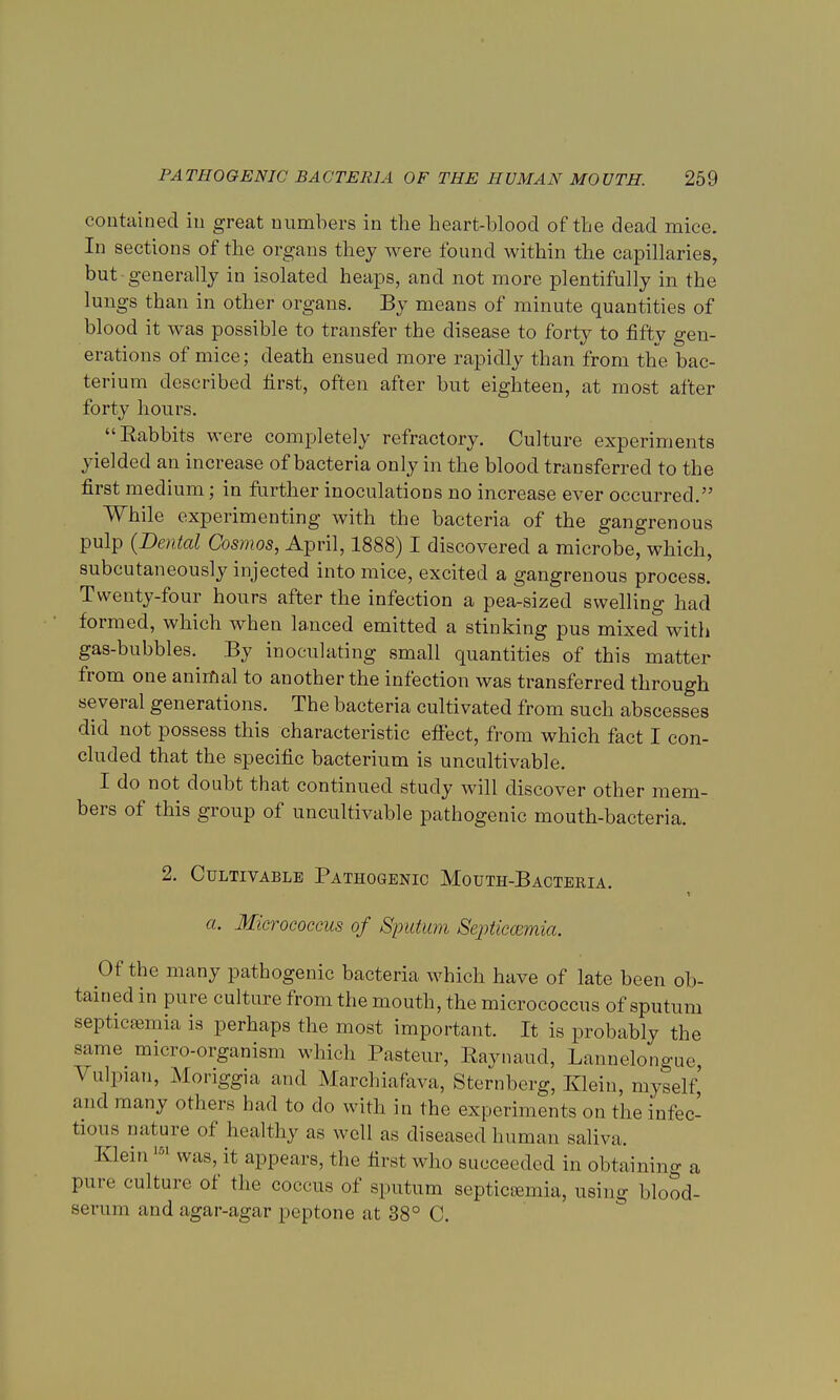 contained in great numbers in the heart-blood of the dead mice. In sections of the organs they were found within the capillaries, but generally in isolated heaps, and not more plentifully in the lungs than in other organs. By means of minute quantities of blood it was possible to transfer the disease to forty to fifty gen- erations of mice; death ensued more rapidly than from the bac- terium described first, often after but eighteen, at most after forty hours. Eabbits were completely refractory. Culture experiments yielded an increase of bacteria only in the blood transferred to the first medium; in further inoculations no increase ever occurred. While experimenting with the bacteria of the gangrenous pulp {Dental Cosmos, April, 1888) I discovered a microbe, which, subcutaneously injected into mice, excited a gangrenous process. Twenty-four hours after the infection a pea-sized swelling had formed, which when lanced emitted a stinking pus mixed with gas-bubbles. By inoculating small quantities of this matter from one animal to another the infection was transferred through several generations. The bacteria cultivated from such abscesses did not possess this characteristic effect, from which fact I con- cluded that the specific bacterium is uncultivable. I do not doubt that continued study will discover other mem- bers of this group of uncultivable pathogenic mouth-bacteria. 2. Cultivable Pathogenic Mouth-Bacteria. a. Micrococcus of Sputum Septiccemia. Of the many pathogenic bacteria which have of late been ob- tained in pure culture from the mouth, the micrococcus of sputum septicemia is perhaps the most important. It is probably the same micro-organism which Pasteur, Raynaud, Lannelongue, \ ulpian, Moriggia and Marchiafava, Sternberg, Klein, myself' and many others had to do with in the experiments on the infec- tious nature of healthy as well as diseased human saliva. Klein 161 was, it appears, the first who succeeded in obtaining a pure culture of the coccus of sputum septicemia, using blood- serum and agar-agar peptone at 38° C.