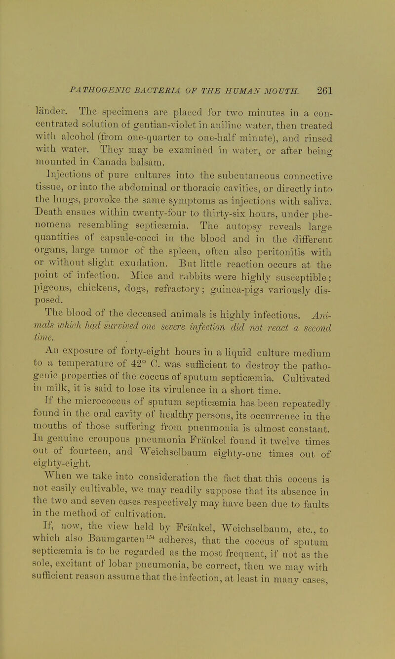 lander. The specimens are placed for two minutes in a con- centrated solution of gentian-violet in aniline water, then treated with alcohol (from one-quarter to one-half minute), and rinsed with water. They may be examined in water, or after being mounted in Canada balsam. Injections of pure cultures into the subcutaneous connective tissue, or into the abdominal or thoracic cavities, or directly into the lungs, provoke the same symptoms as injections with saliva. Death ensues within twenty-four to thirty-six hours, under phe- nomena resembling septicaemia. The autopsy reveals large quantities of capsule-cocci in the blood and in the different organs, large tumor of the spleen, often also peritonitis with or without slight exudation. But little reaction occurs at the point of infection. Mice and rabbits were highly susceptible; pigeons, chickens, dogs, refractory; guinea-pigs variously dis- posed. The blood of the deceased animals is highly infectious. Ani- mals which had survived one severe infection did not react a second time. An exposure of forty-eight hours in a liquid culture medium to a temperature of 42° C. was sufficient to destroy the patho- genic properties of the coccus of sputum septicsemia. Cultivated in milk, it is said to lose its virulence in a short time. ff the micrococcus of sputum septicsemia has been repeatedly found in the oral cavity of healthy persons, its occurrence in the mouths of those suffering from pneumonia is almost constant. In genuine croupous pneumonia Frankel found it twelve times out of fourteen, and Weichselbaum eighty-one times out of eighty-eight. When we take into consideration the fact that this coccus is not easily cultivable, we may readily suppose that its absence in the two and seven cases respectively may have been due to faults in the method of cultivation. Tf, now, the view held by Frankel, Weichselbaum, etc., to which also Bauragartenm adheres, that the coccus of sputum septicemia is to be regarded as the most frequent, if not as the sole, excitant of lobar pneumonia, be correct, then we may with sufficient reason assume that the infection, at least in many cases.