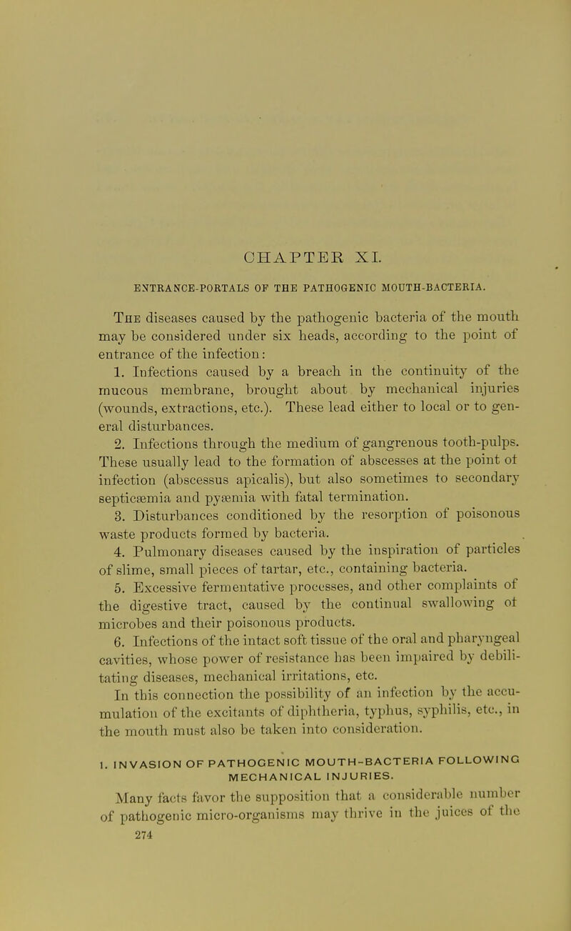 CHAPTER XL ENTRANCE-PORTALS OP THE PATHOGENIC MOUTH-BACTERIA. The diseases caused by the pathogenic bacteria of the mouth may be considered under six heads, according to the point of entrance of the infection: 1. Infections caused by a breach in the continuity of the mucous membrane, brought about by mechanical injuries (wounds, extractions, etc.). These lead either to local or to gen- eral disturbances. 2. Infections through the medium of gangrenous tooth-pulps. These usually lead to the formation of abscesses at the point ot infection (abscessus apicalis), but also sometimes to secondary septicaemia and pyaemia with fatal termination. 3. Disturbances conditioned by the resorption of poisonous waste products formed by bacteria. 4. Pulmonary diseases caused by the inspiration of particles of slime, small pieces of tartar, etc., containing bacteria. 5. Excessive fermentative processes, and other complaints of the digestive tract, caused by the continual swallowing ot microbes and their poisonous products. 6. Infections of the intact soft tissue of the oral and pharyngeal cavities, whose power of resistance has been impaired by debili- tating diseases, mechanical irritations, etc. In this connection the possibility of an infection by the accu- mulation of the excitants of diphtheria, typhus, syphilis, etc., in the mouth must also be taken into consideration. 1. INVASION OF PATHOGENIC MOUTH-BACTERIA FOLLOWING MECHANICAL INJURIES. Many facts favor the supposition that a considerable number of pathogenic micro-organisms may thrive in the juices of the