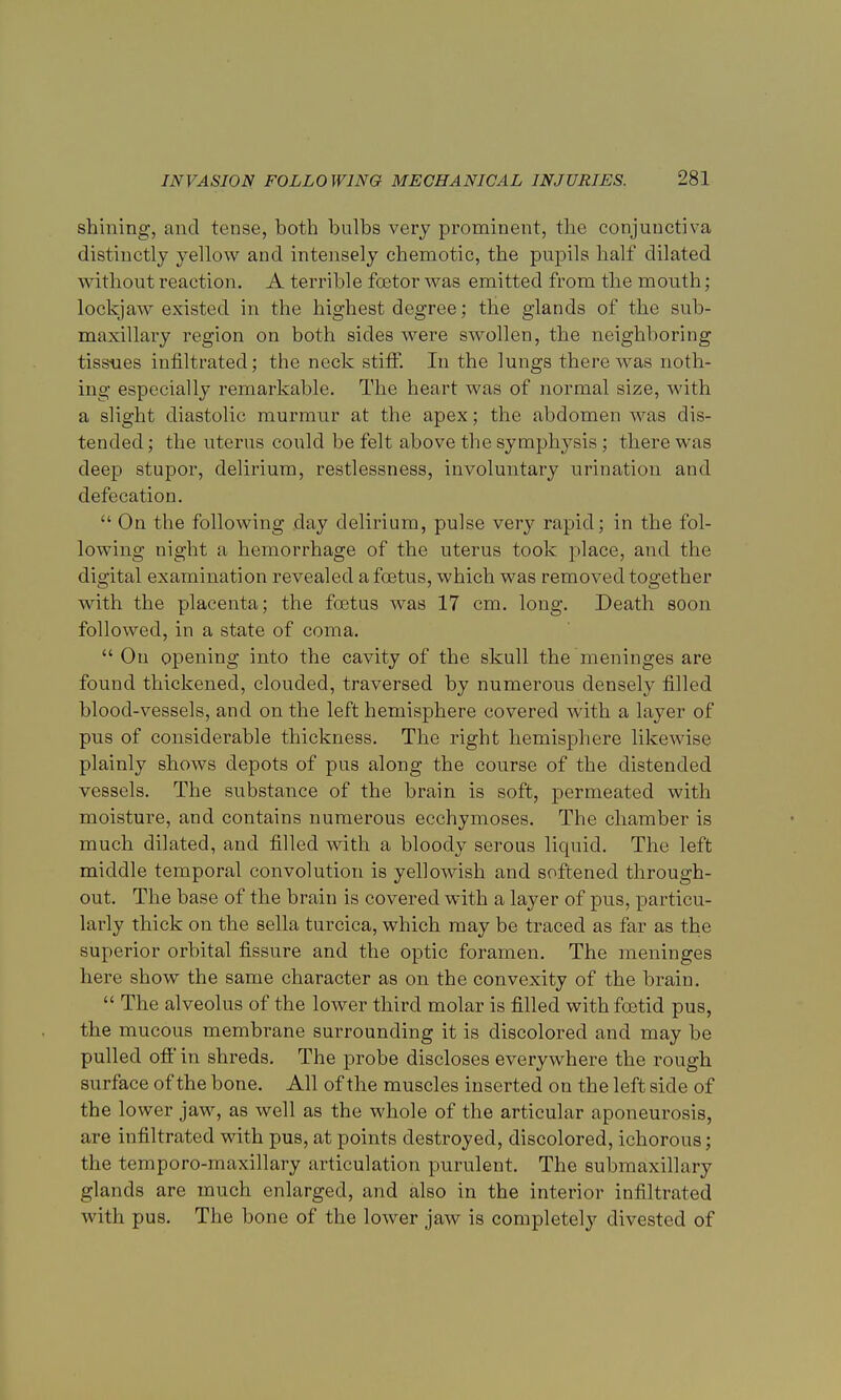 shining, and tense, both bulbs very prominent, the conjunctiva distinctly yellow and intensely chemotic, the pupils half dilated without reaction. A terrible fcetor was emitted from the mouth; lockjaw existed in the highest degree; the glands of the sub- maxillary region on both sides were swollen, the neighboring tissues infiltrated; the neck stiff. In the lungs there was noth- ing especially remarkable. The heart was of normal size, with a slight diastolic murmur at the apex; the abdomen was dis- tended; the uterus could be felt above the symphysis; there was deep stupor, delirium, restlessness, involuntary urination and defecation.  On the following day delirium, pulse very rapid; in the fol- lowing night a hemorrhage of the uterus took place, and the digital examination revealed a foetus, which was removed together with the placenta; the foetus was 17 cm. long. Death soon followed, in a state of coma.  On opening into the cavity of the skull the meninges are found thickened, clouded, traversed by numerous densely filled blood-vessels, and on the left hemisphere covered with a layer of pus of considerable thickness. The right hemisphere likewise plainly shows depots of pus along the course of the distended vessels. The substance of the brain is soft, permeated with moisture, and contains numerous ecchymoses. The chamber is much dilated, and filled with a bloody serous liquid. The left middle temporal convolution is yellowish and softened through- out. The base of the brain is covered with a layer of pus, particu- larly thick on the sella turcica, which may be traced as far as the superior orbital fissure and the optic foramen. The meninges here show the same character as on the convexity of the brain.  The alveolus of the lower third molar is filled with foetid pus, the mucous membrane surrounding it is discolored and may be pulled off in shreds. The probe discloses everywhere the rough surface of the bone. All of the muscles inserted on the left side of the lower jaw, as well as the whole of the articular aponeurosis, are infiltrated with pus, at points destroyed, discolored, ichorous; the temporo-maxillary articulation purulent. The submaxillary glands are much enlarged, and also in the interior infiltrated with pus. The bone of the lower jaw is completely divested of