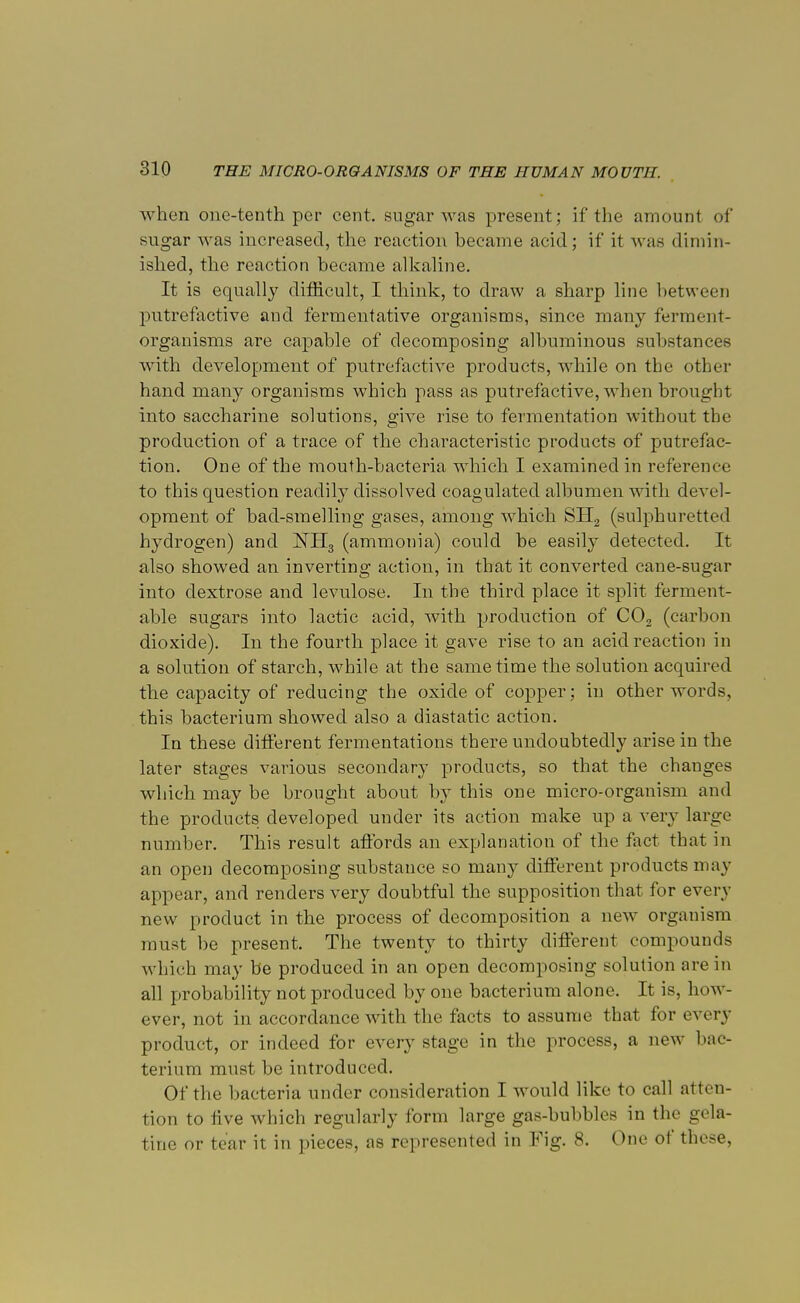 when one-tenth per cent, sugar was present; if the amount of sugar was increased, the reaction became acid; if it was dimin- ished, the reaction became alkaline. It is equally difficult, I think, to draw a sharp line between putrefactive and fermentative organisms, since many ferment- organisms are capable of decomposing albuminous substances with development of putrefactive products, while on the other hand many organisms which pass as putrefactive, when brought into saccharine solutions, give rise to fermentation without the production of a trace of the characteristic products of putrefac- tion. One of the mouth-bacteria which I examined in reference to this question readily dissolved coagulated albumen with devel- opment of bad-smelling gases, among which SH2 (sulphuretted hydrogen) and 1STH3 (ammonia) could be easily detected. It also showed an inverting action, in that it converted cane-sugar into dextrose and levulose. In the third place it split ferment- able sugars into lactic acid, with production of C02 (carbon dioxide). In the fourth place it gave rise to an acid reaction in a solution of starch, while at the same time the solution acquired the capacity of reducing the oxide of copper; in other words, this bacterium showed also a diastatic action. In these different fermentations there undoubtedly arise in the later stages various secondary products, so that the changes which may be brought about by this one micro-organism and the products developed under its action make up a very large number. This result affords an explanation of the fact that in an open decomposing substance so many different products may appear, and renders very doubtful the supposition that for every new product in the process of decomposition a new organism must be present. The twenty to thirty different compounds which may be produced in an open decomposing solution are in all probability not produced by one bacterium alone. It is, how- ever, not in accordance with the facts to assume that for every product, or indeed for every stage in the process, a new bac- terium must be introduced. Of the bacteria under consideration I would like to call atten- tion to iive which regularly form large gas-bubbles in the gela- tine or tear it in pieces, as represented in Fig. 8. One ot these,