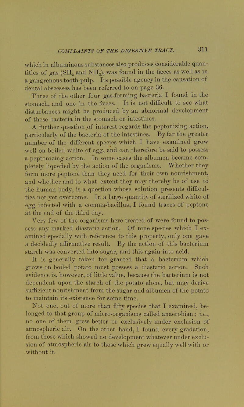 which in albuminous substances also produces considerable quan- tities of gas (SH2 and KE3), was found in the faeces as well as in a gangrenous tooth-pulp. Its possible agency in the causation of dental abscesses has been referred to on page 36. Three of the other , four gas-forming bacteria I found in the stomach, and one in the fseces. It is not difficult to see what disturbances might be produced by an abnormal development of these bacteria in the stomach or intestines. A further question .of interest regards the peptonizing action, particularly of the bacteria of the intestines. By far the greater number of the different species which I have examined grow well on boiled white of egg, and can therefore be said to possess a peptonizing action. In some cases the albumen became com- pletely liquefied by the action of the organisms. Whether they form more peptone than they need for their own nourishment, and whether and to what extent they may thereby be of use to the human body, is a question whose solution presents difficul- ties not yet overcome. In a large quantity of sterilized white of egg infected with a comma-bacillus, I found traces of peptone at the end of the third day. Very few of the organisms here treated of were found to pos- sess any marked diastatic action. Of nine species which I ex- amined specially with reference to this property, only one gave a decidedly affirmative result. By the action of this bacterium starch was converted into sugar, and this again into acid. It is generally taken for granted that a bacterium which grows on boiled potato must possess a diastatic action. Such evidence is, however, of little value, because the bacterium is not dependent upon the starch of the potato alone, but may derive sufficient nourishment from the sugar and albumen of the potato to maintain its existence for some time. ISTot one, out of more than fifty species that I examined, be- longed to that group of micro-organisms called anaerobian; i.e., no one of them grew better or exclusively under exclusion of atmospheric air. On the other hand, I found every gradation, from those which showed no development whatever under exclu- sion of atmospheric air to those which grew equally well with or without it.