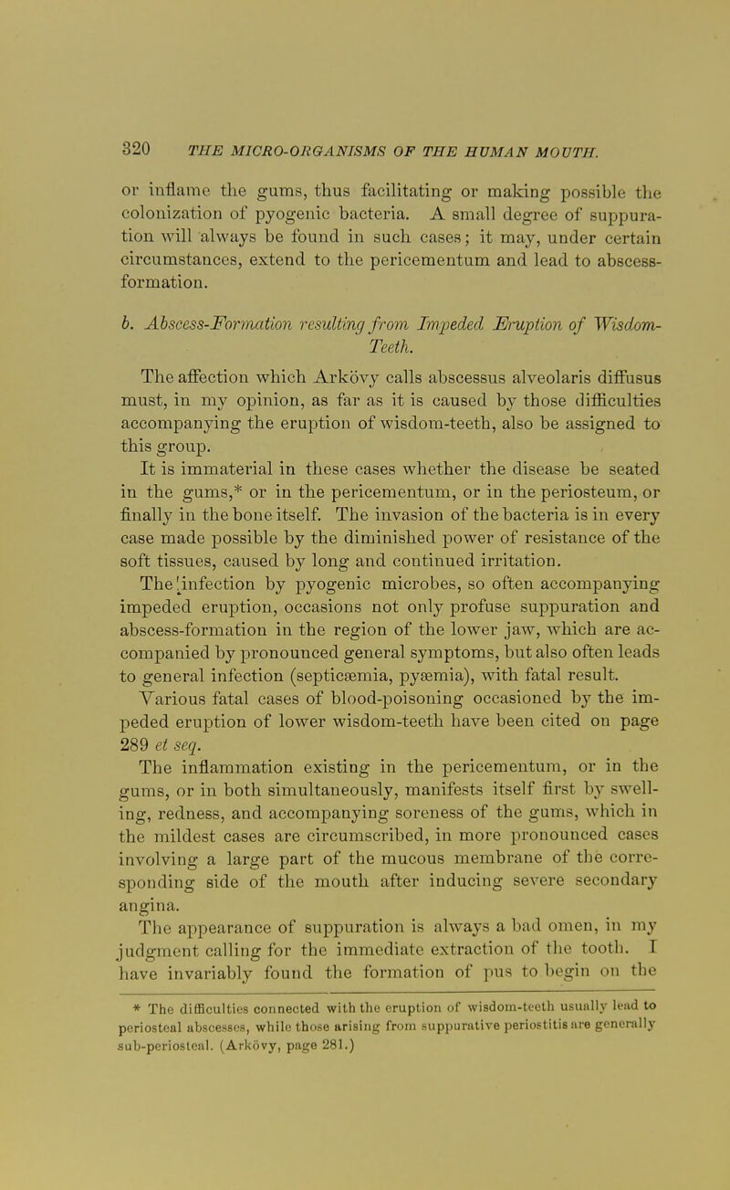 or inflame the gums, thus facilitating or making possible the colonization of pyogenic bacteria. A small degree of suppura- tion will always be found in such cases; it may, under certain circumstances, extend to the pericementum and lead to abscess- formation. b. Abscess-Formation resulting from Impeded Eruption of Wisdom- Teeth. The affection which Arkovy calls abscessus alveolaris diffusus must, in my opinion, as far as it is caused by those difficulties accompanying the eruption of wisdom-teeth, also be assigned to this group. It is immaterial in these cases whether the disease be seated in the gums,* or in the pericementum, or in the periosteum, or finally in the hone itself. The invasion of the bacteria is in every case made possible by the diminished power of resistance of the soft tissues, caused by long and continued irritation. The ^infection by pyogenic microbes, so often accompanying impeded eruption, occasions not only profuse suppuration and abscess-formation in the region of the lower jaw, which are ac- companied by pronounced general symptoms, but also often leads to general infection (septicaemia, pyaemia), with fatal result. Various fatal cases of blood-poisoning occasioned by the im- peded eruption of lower wisdom-teeth have been cited on page 289 et seq. The inflammation existing in the pericementum, or in the gums, or in both simultaneously, manifests itself first by swell- ing, redness, and accompanying soreness of the gums, which in the mildest cases are circumscribed, in more pronounced cases involving a large part of the mucous membrane of the corre- sponding side of the mouth after inducing severe secondary angina. The appearance of suppuration is always a bad omen, in my judgment calling for the immediate extraction of the tooth. I have invariably found the formation of pus to begin on the * The difficulties connected with the eruption of wisdom-teeth usually lead to periosteal abscesses, while those arising from suppurative periostitis are generally sub-pcriosleal. (Arkovy, page 281.)