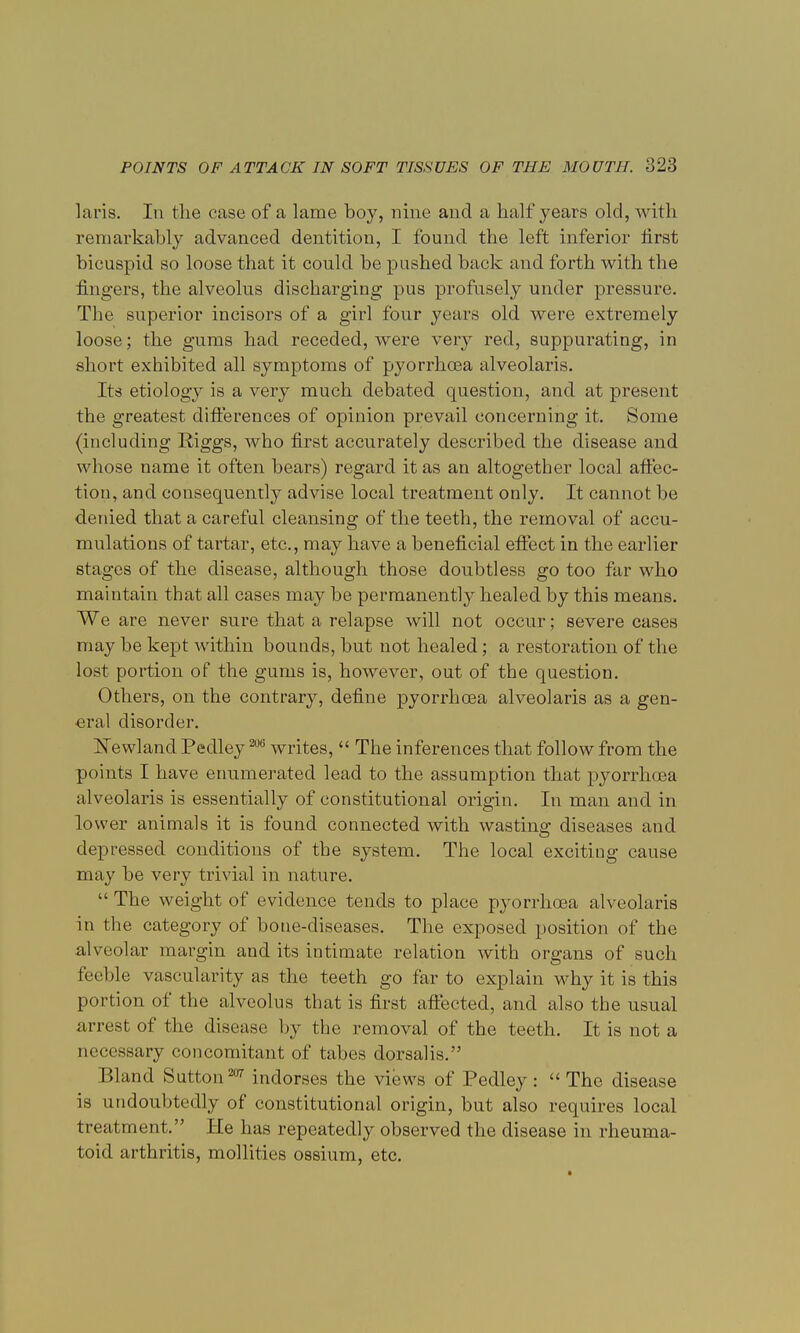laris. In the case of a lame boy, nine and a half years old, with remarkably advanced dentition, I found the left inferior first bicuspid so loose that it could be pushed back and forth with the fingers, the alveolus discharging pus profusely under pressure. The superior incisors of a girl four years old were extremely loose; the gums had receded, were very red, suppurating, in short exhibited all symptoms of pyorrhoea alveolaris. Its etiology is a very much debated question, and at present the greatest differences of opinion prevail concerning it. Some (including Riggs, who first accurately described the disease and whose name it often bears) regard it as an altogether local affec- tion, and consequently advise local treatment only. It cannot be denied that a careful cleansing of the teeth, the removal of accu- mulations of tartar, etc., may have a beneficial effect in the earlier stages of the disease, although those doubtless go too far who maintain that all cases may be permanently healed by this means. We are never sure that a relapse will not occur; severe cases may be kept within bounds, but not healed; a restoration of the lost portion of the gums is, however, out of the question. Others, on the contrary, define pyorrhoea alveolaris as a gen- eral disorder. Newland Pedley 206 writes,  The inferences that follow from the points I have enumerated lead to the assumption that pyorrhoea alveolaris is essentially of constitutional origin. In man and in lower animals it is found connected with wasting diseases and depressed conditions of the system. The local exciting cause may be very trivial in nature. The weight of evidence tends to place pyorrhoea alveolaris in the category of bone-diseases. The exposed position of the alveolar margin and its intimate relation with organs of such treble vascularity as the teeth go far to explain why it is this portion of the alveolus that is first affected, and also the usual arrest of the disease by the removal of the teeth. It is not a necessary concomitant of tabes dorsalis. Bland Sutton207 indorses the views of Pedley:  The disease is undoubtedly of constitutional origin, but also requires local treatment. He has repeatedly observed the disease in rheuma- toid arthritis, mollities ossium, etc.