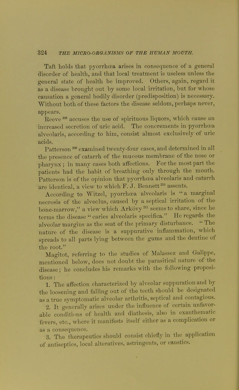 Taft holds that pyorrhoea arises in consequence of a general disorder of health, and that local treatment is useless unless tin- general state of health be improved. Others, again, regard it as a disease brought out by some local irritation, but for whose causation a general bodily disorder (predisposition) is necessary. Without both of these factors the disease seldom, perhaps never, appears. Reeve 208 accuses the use of spirituous liquors, which cause an increased secretion of uric acid. The concrements in pyorrhoea alveolaris, according to him, consist almost exclusively of uric acids. Patterson 209 examined twenty-four cases, and determined in all the presence of catarrh of the mucous membrane of the nose or pharynx ; in many cases both affections. For the most part the patients had the habit of breathing only through the mouth. Patterson is of the opinion that pyorrhoea alveolaris and catarrh are identical, a view to which F. J. Bennett210 assents. According to Witzel, pyorrhoea alveolaris is a marginal necrosis of the alveolus, caused by a septical irritation of the bone-marrow, a view which Arkovy211 seems to share, since he terms the disease  caries alveolaris specifica. He regards the alveolar margins as the seat of the primary disturbance.  The nature of the disease is a suppurative inflammation, which spreads to all parts lying between the gums and the dentine of the root. Magitot, referring to the studies of Malassez and Galippe, mentioned below, does not doubt the parasitical nature of the disease; he concludes his remarks with the following proposi- tions : 1. The affection characterized by alveolar suppuration and by the loosening and falling out of the teeth should be designated as a true symptomatic alveolar arthritis, septical and contagious. 2. It generally arises under the influence of certain unfavor- able conditions of health and diathesis, also in exanthematic fevers, etc., where it manifests itself either as a complication or as a consequence. 3. The therapeutics should consist chiefly in the application of antiseptics, local alteratives, astringents, or caustics.