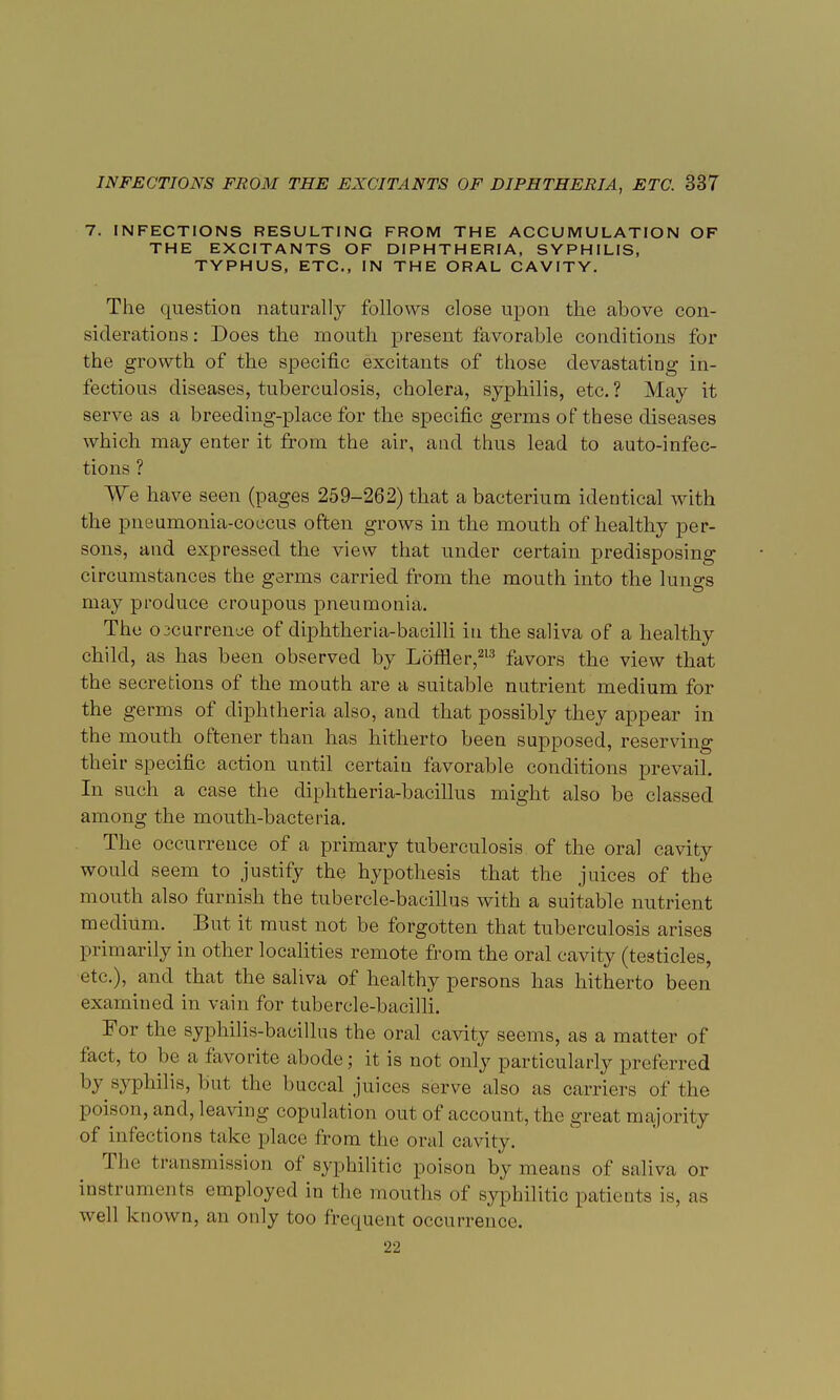 7. INFECTIONS RESULTING FROM THE ACCUMULATION OF THE EXCITANTS OF DIPHTHERIA, SYPHILIS, TYPHUS, ETC., IN THE ORAL CAVITY. The question naturally follows close upon the above con- siderations : Does the mouth present favorable conditions for the growth of the specific excitants of those devastating in- fectious diseases, tuberculosis, cholera, syphilis, etc. ? May it serve as a breeding-place for the specific germs of these diseases which may enter it from the air, and thus lead to auto-infec- tions ? We have seen (pages 259-262) that a bacterium identical with the pneumonia-coccus often grows in the mouth of healthy per- sons, and expressed the view that under certain predisposing circumstances the germs carried from the mouth into the lungs may produce croupous pneumonia. The oicurrence of diphtheria-bacilli in the saliva of a healthy child, as has been observed by Lomer,213 favors the view that the secretions of the mouth are a suitable nutrient medium for the germs of diphtheria also, and that possibly they appear in the mouth oftener than has hitherto been supposed, reserving their specific action until certain favorable conditions prevail. In such a case the diphtheria-bacillus might also be classed among the mouth-bacteria. The occurrence of a primary tuberculosis of the oral cavity would seem to justify the hypothesis that the juices of the mouth also furnish the tubercle-bacillus with a suitable nutrient medium. But it must not be forgotten that tuberculosis arises primarily in other localities remote from the oral cavity (testicles, etc.), and that the saliva of healthy persons has hitherto been examined in vain for tubercle-bacilli. For the syphilis-bacillus the oral cavity seems, as a matter of fact, to be a favorite abode; it is not only particularly preferred by syphilis, but the buccal juices serve also as carriers of the poison, and, leaving copulation out of account, the great majority of infections take place from the oral cavity. The transmission of syphilitic poison by means of saliva or instruments employed in the mouths of syphilitic patients is, as well known, an only too frequent occurrence. 22