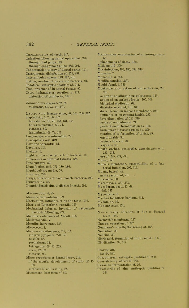 Implantation of tooth, 247. Infection following dental operations, '275. through foul pulps, 269. through gangrenous pulps, 285, 294. Inflammation theory of dental caries, 121. Instruments, disinfection of, 275, 284. Interglobular spaces, 148,177, 216. Iodine, reaction of on certain bacteria, 24. Iodoform, antiseptic qualities of, 214. Iron, presence of in dental tissues, 95. Ivory, inflammatory reaction in, 123. distention of tubules in, 189. Jodococcus magnus, 82, 88. vaginatus, 69, 73, 74, 257. Lactic-acid fermentation, 20, 105, 206, 312. Leptothrix, 5, 7, 90,182. buccalis, 47, 70, 71,133,134,165. buccalis maxima, 69, 74. gigantea, 80. innominata, 69, 72, 257. Leuconostoc mesenterio'ides, 22. Leucoplakia oris, 349. Leveling apparatus, 51. Levulose, 116. Lichens, 1. Light, action of on growth of bacteria, 12. Lime-casts in dentinal tubules, 192. Line cultures, 52. Liquefaction-foci, 179,180,186. Liquid culture media, 59. Listerine, 229. Lungs, affections of from mouth-bacteria, 299. Lungsarcina, 32. Lymphadenitis due to diseased teeth, 292. Macrococci, 4, 85. Mannite fermentation, 22. Mastication, influence of on the teeth, 219. Matrix of Leptothrix buccalis, 165. Mechanical injuries, invasion of pathogenic bacteria following, 274. Modullary elements of Abbott, 126. Merismopedia, 7. Merulius lacrymans, 133. Micrococci, 4. Micrococcus acrogenes, 315, 317. gingivae pyogenes, 270, 271. ncxifer, 88. prodigiosus, 34. tetnigenus, 68, 90, 265. urea;, 12, 32. viscosus, 22. Micro-organisms of dental decay, 214. of tho mouth, development of study of, 45, 63. methods of cultivating, 52. Microscope, best form of, 50. Microscopical oxaminntion of micro-organism*, 65. phenomena of decay, 165. Milk-mould, 350. Mix-infection, 183,185, 288, 348. Monados, 7. Monadina, 3, 353. Monilia Candida, 347. Mould-fungi, 3, 349. Mouth-bacteria, action of antiseptics on, 227, 228. action of on albuminous substances, 115. action of on carbohydrates, 105, 309. biological studies on, 68. diastetic action of, 113, 311. direct action on mucous membrane, 295. influence of on general health, 297. inverting action of, 113, 310. mode of nourishment, 211. production of fermentation by, 102. pulmonary diseases caused by, 299. relation of to formation of tartar, 99. uncultivable, 80. various forms of, 84. Vignal's, 90. Mouth-washes, antiseptic, experiments with, 231, 234. use of, 225, 228, 233. Mucor, 350. Mucous membrane, susceptibility of to bac- terial infection, 295, 319. Mucus, buccal, 42. acid reaction of, 210. Muscarine, 30. Mycetozoa, 2, 351, 353. Mycoderma aceti, 31, 68. vini, 347. Myconostoc, 8. Mycosis tonsillaris benigna, 334. Mydalei'ne, 30. Myxomycetes, 351. Nasal cavity, affections of duo to disoasod teeth, 291. Nasmyth's membrane, 147. Nausea, causation of, 297. Neumann's sheath, thickening of, 188. Nouridino, 30. Neurino, 30. Nitric acid, formation of in tho mouth, 117. Nitrification, 32,117. OlIHUM, 346. lactis, 350. Oils, othoroal, antiseptic qualities of. 230. Over-staining, offocts of, 188. Oxyacids, formontation of, 26. Oxychlorido of 7.inc, antiseptic qualities c4, 244.