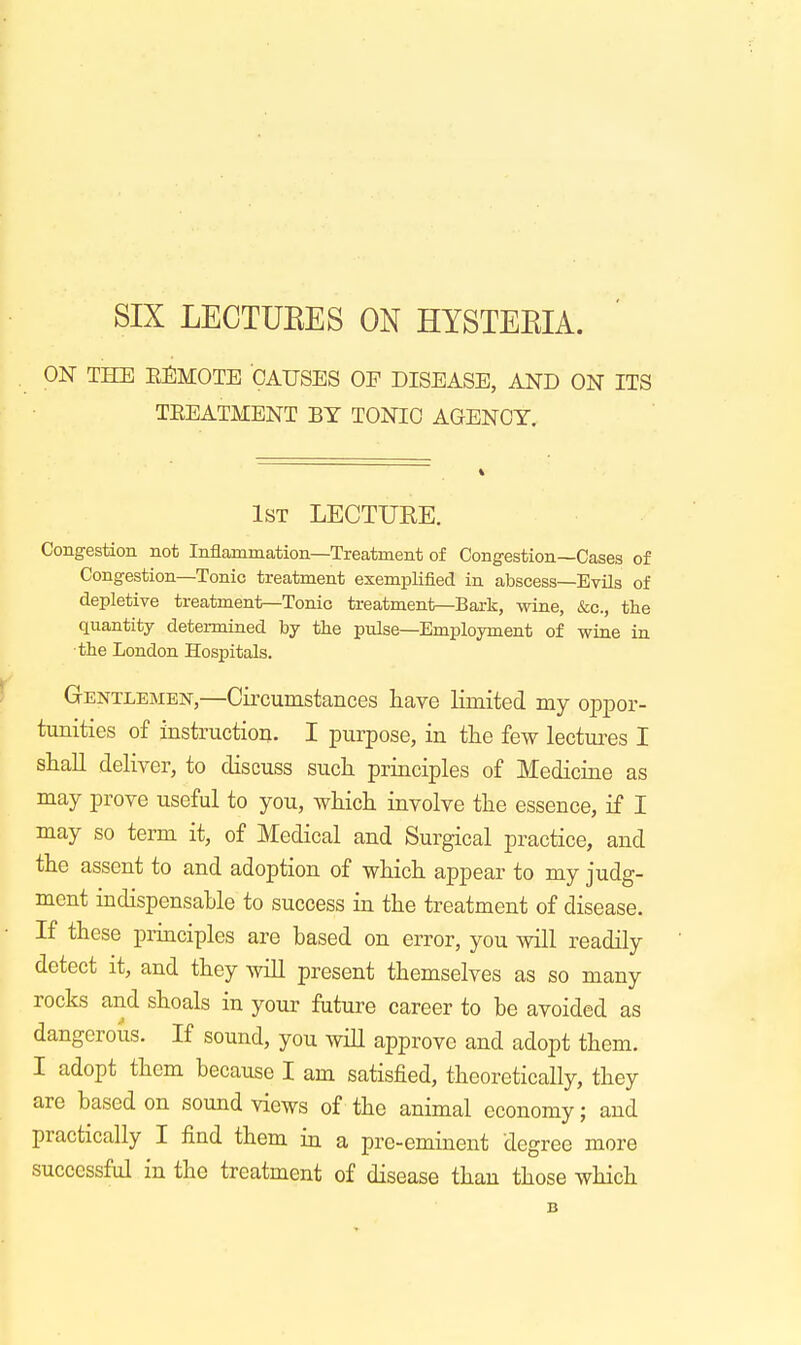 SIX LECTURES ON HYSTERIA. ON THE EEMOTE CAUSES OF DISEASE, AND ON ITS TEEATMENT BY TONIC AGENCY. 1st LECTUKE. Congestion not Inflammation—Treatment of Congestion—Cases of Congestion—Tonic treatment exemplified in abscess—Evils of depletive treatment—Tonic treatment—Bark, wine, &c, the quantity determined by the pulse—Employment of wine in the London Hospitals. Gentlemen,—Circumstances have limited my oppor- tunities of instruction. I purpose, in the few lectures I shall deliver, to discuss such principles of Medicine as may prove useful to you, which involve the essence, if I may so term it, of Medical and Surgical practice, and the assent to and adoption of which appear to my judg- ment indispensable to success in the treatment of disease. If these principles are based on error, you will readily detect it, and they will present themselves as so many rocks and shoals in your future career to be avoided as dangerous. If sound, you will approve and adopt them. I adopt them because I am satisfied, theoretically, they are based on sound views of the animal economy; and practically I find them in a pre-eminent degree more successful in the treatment of disease than those which