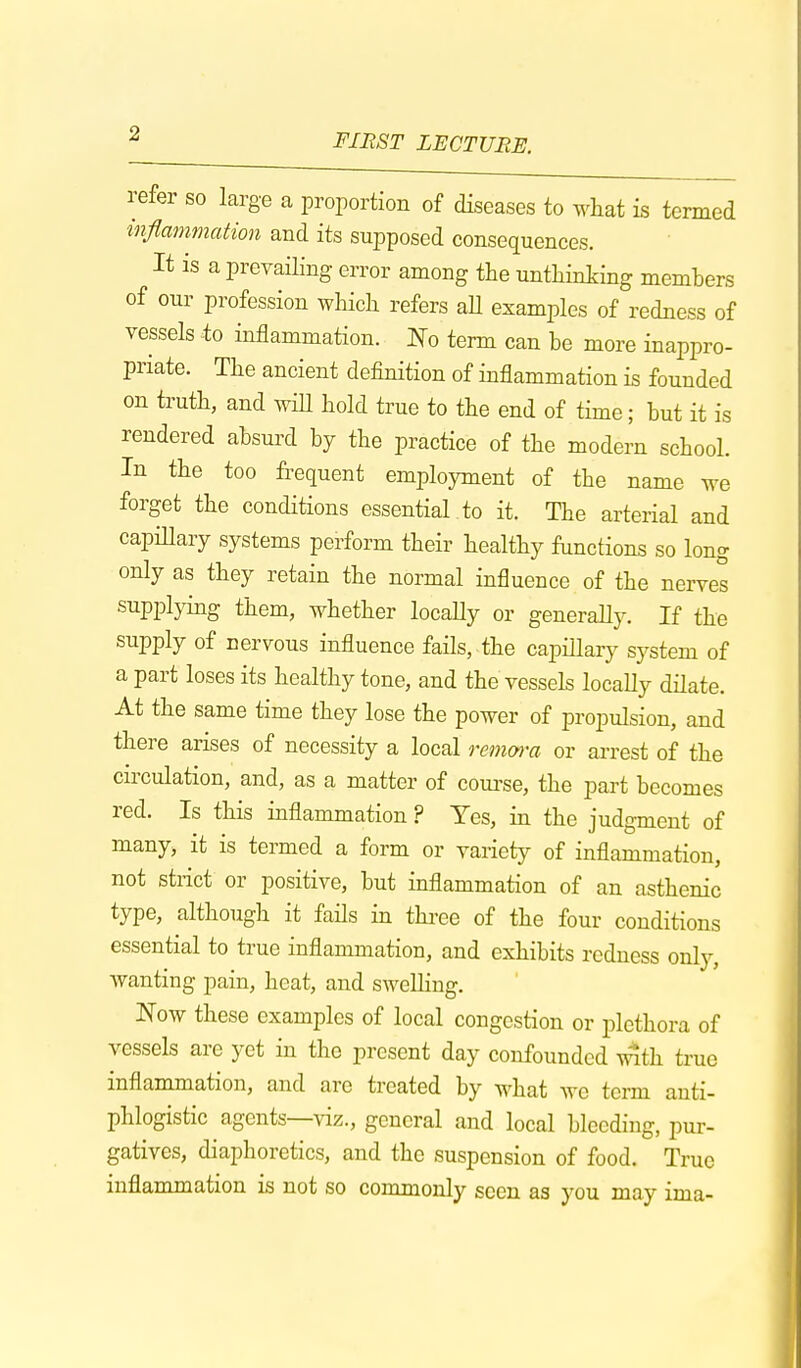 refer so large a proportion of diseases to what is termed inflammation and its supposed consequences. It is a prevailing error among the unthinking members of our profession which refers aU examples of redness of vessels to inflammation. No term can be more inappro- priate. The ancient definition of inflammation is founded on truth, and will hold true to the end of time; but it is rendered absurd by the practice of the modern school. In the too frequent employment of the name we forget the conditions essential to it. The arterial and capillary systems perform their healthy functions so long only as they retain the normal influence of the nerves supplying them, whether locally or generally. If the supply of nervous influence fails, the capillary system of a part loses its healthy tone, and the vessels locally dilate. At the same time they lose the power of propulsion, and there arises of necessity a local remora or arrest of the circulation, and, as a matter of course, the part becomes red. Is this inflammation ? Yes, in the judgment of many, it is termed a form or variety of inflammation, not strict or positive, but inflammation of an asthenic type, although it fails in three of the four conditions essential to true inflammation, and exhibits redness only, wanting pain, heat, and swelling. Now these examples of local congestion or plethora of vessels are yet in the present day confounded with true inflammation, and arc treated by what we term anti- phlogistic agents—viz., general and local bleeding, pur- gatives, diaphoretics, and the suspension of food. True inflammation is not so commonly seen as you may ima-