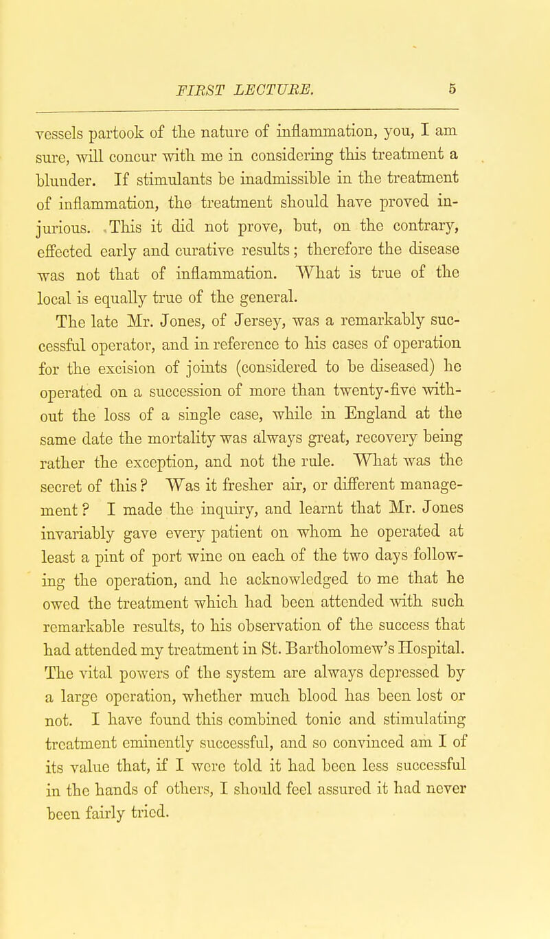 vessels partook of the nature of inflammation, you, I am sure, will concur with me in considering this treatment a blunder. If stimulants be inadmissible in the treatment of inflammation, the treatment should have proved in- jurious. This it did not prove, but, on the contrary, effected early and curative results; therefore the disease was not that of inflammation. What is true of the local is equally true of the general. The late Mr. Jones, of Jersey, was a remarkably suc- cessful operator, and in reference to his cases of operation for the excision of joints (considered to be diseased) he operated on a succession of more than twenty-five with- out the loss of a single case, while in England at the same date the mortality was always great, recovery being rather the exception, and not the rule. What was the secret of this ? Was it fresher air, or different manage- ment ? I made the inquiry, and learnt that Mr. Jones invariably gave every patient on whom he operated at least a pint of port wine on each of the two days follow- ing the operation, and he acknowledged to me that he owed the treatment which had been attended with such remarkable results, to his observation of the success that had attended my treatment in St. Bartholomew's Hospital. The vital powers of the system are always depressed by a large operation, whether much blood has been lost or not. I have found this combined tonic and stimulating treatment eminently successful, and so convinced am I of its value that, if I were told it had been less successful in the hands of others, I should feel assured it had never been fairly tried.